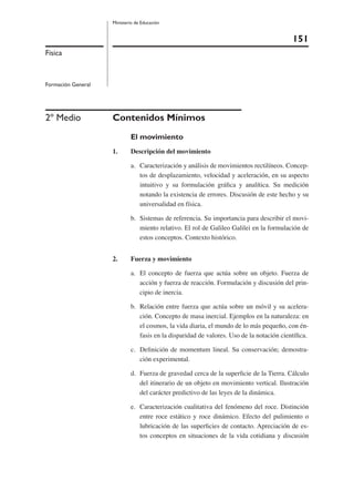 151
Ministerio de Educación
Física
Formación General
2º Medio Contenidos Mínimos
El movimiento
1. Descripción del movimiento
a. Caracterización y análisis de movimientos rectilíneos. Concep-
tos de desplazamiento, velocidad y aceleración, en su aspecto
intuitivo y su formulación gráﬁca y analítica. Su medición
notando la existencia de errores. Discusión de este hecho y su
universalidad en física.
b. Sistemas de referencia. Su importancia para describir el movi-
miento relativo. El rol de Galileo Galilei en la formulación de
estos conceptos. Contexto histórico.
2. Fuerza y movimiento
a. El concepto de fuerza que actúa sobre un objeto. Fuerza de
acción y fuerza de reacción. Formulación y discusión del prin-
cipio de inercia.
b. Relación entre fuerza que actúa sobre un móvil y su acelera-
ción. Concepto de masa inercial. Ejemplos en la naturaleza: en
el cosmos, la vida diaria, el mundo de lo más pequeño, con én-
fasis en la disparidad de valores. Uso de la notación cientíﬁca.
c. Deﬁnición de momentum lineal. Su conservación; demostra-
ción experimental.
d. Fuerza de gravedad cerca de la superﬁcie de la Tierra. Cálculo
del itinerario de un objeto en movimiento vertical. Ilustración
del carácter predictivo de las leyes de la dinámica.
e. Caracterización cualitativa del fenómeno del roce. Distinción
entre roce estático y roce dinámico. Efecto del pulimiento o
lubricación de las superﬁcies de contacto. Apreciación de es-
tos conceptos en situaciones de la vida cotidiana y discusión
 