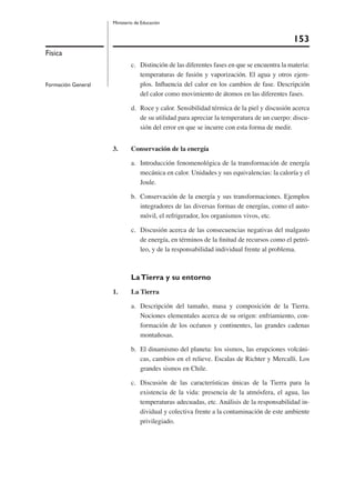 153
Ministerio de Educación
Física
Formación General
c. Distinción de las diferentes fases en que se encuentra la materia:
temperaturas de fusión y vaporización. El agua y otros ejem-
plos. Inﬂuencia del calor en los cambios de fase. Descripción
del calor como movimiento de átomos en las diferentes fases.
d. Roce y calor. Sensibilidad térmica de la piel y discusión acerca
de su utilidad para apreciar la temperatura de un cuerpo: discu-
sión del error en que se incurre con esta forma de medir.
3. Conservación de la energía
a. Introducción fenomenológica de la transformación de energía
mecánica en calor. Unidades y sus equivalencias: la caloría y el
Joule.
b. Conservación de la energía y sus transformaciones. Ejemplos
integradores de las diversas formas de energías, como el auto-
móvil, el refrigerador, los organismos vivos, etc.
c. Discusión acerca de las consecuencias negativas del malgasto
de energía, en términos de la ﬁnitud de recursos como el petró-
leo, y de la responsabilidad individual frente al problema.
LaTierra y su entorno
1. La Tierra
a. Descripción del tamaño, masa y composición de la Tierra.
Nociones elementales acerca de su origen: enfriamiento, con-
formación de los océanos y continentes, las grandes cadenas
montañosas.
b. El dinamismo del planeta: los sismos, las erupciones volcáni-
cas, cambios en el relieve. Escalas de Richter y Mercalli. Los
grandes sismos en Chile.
c. Discusión de las características únicas de la Tierra para la
existencia de la vida: presencia de la atmósfera, el agua, las
temperaturas adecuadas, etc. Análisis de la responsabilidad in-
dividual y colectiva frente a la contaminación de este ambiente
privilegiado.
 