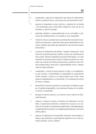 23
Ministerio de Educación
• comprender y apreciar la importancia que tienen las dimensiones
afectiva, espiritual, ética y social, para un sano desarrollo sexual;
• apreciar la importancia social, afectiva y espiritual de la familia
y del matrimonio para el desarrollo integral de cada uno de sus
miembros y toda la sociedad;
• participar solidaria y responsablemente en las actividades y pro-
yectos del establecimiento, en la familia y en la comunidad;
• valorar la vida en sociedad como una dimensión esencial del creci-
miento de la persona y capacitarse para ejercer plenamente los de-
rechos y deberes personales que demanda la vida social de carácter
democrático;
• reconocer la importancia del trabajo –manual e intelectual– como
forma de desarrollo personal, familiar, social y de contribución al
bien común. Valorar la dignidad esencial de todo trabajo, y el valor
eminente de la persona que lo realiza. Valorar sus procesos y resul-
tados con criterios de satisfacción personal y sentido de vida, cali-
dad, productividad, innovación, responsabilidad social e impacto
sobre el medio ambiente;
• comprender y valorar la perseverancia, el rigor y el cumplimien-
to, por un lado, y la ﬂexibilidad, la originalidad, la capacidad de
recibir consejos y críticas y el asumir riesgos, por el otro, como
aspectos fundamentales en el desarrollo y la consumación exitosa
de tareas y trabajos;
• desarrollar la iniciativa personal, la creatividad, el trabajo en equi-
po, el espíritu emprendedor y las relaciones basadas en la conﬁan-
za mutua y responsable;
• proteger el entorno natural y sus recursos como contexto de desa-
rrollo humano;
• conocer y valorar los actores, la historia, las tradiciones, los sím-
bolos, el patrimonio territorial y cultural de la nación, en el con-
texto de un mundo crecientemente globalizado e interdependiente,
comprendiendo la tensión y la complementareidad que existe entre
ambos planos;
• apreciar la importancia de desarrollar relaciones entre hombres y
mujeres que potencien su participación equitativa en la vida eco-
nómica familiar, social y cultural.
 