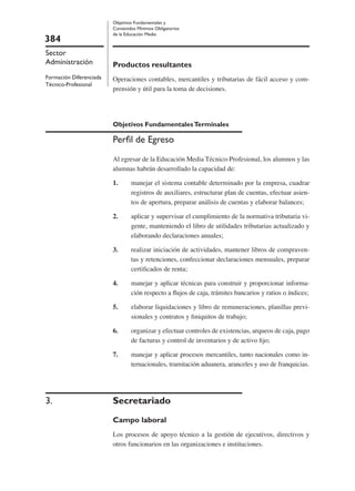 384
Sector
Administración
Formación Diferenciada
Técnico-Profesional
Objetivos Fundamentales y
Contenidos Mínimos Obligatorios
de la Educación Media
Productos resultantes
Operaciones contables, mercantiles y tributarias de fácil acceso y com-
prensión y útil para la toma de decisiones.
Objetivos FundamentalesTerminales
Perﬁl de Egreso
Al egresar de la Educación Media Técnico-Profesional, los alumnos y las
alumnas habrán desarrollado la capacidad de:
1. manejar el sistema contable determinado por la empresa, cuadrar
registros de auxiliares, estructurar plan de cuentas, efectuar asien-
tos de apertura, preparar análisis de cuentas y elaborar balances;
2. aplicar y supervisar el cumplimiento de la normativa tributaria vi-
gente, manteniendo el libro de utilidades tributarias actualizado y
elaborando declaraciones anuales;
3. realizar iniciación de actividades, mantener libros de compraven-
tas y retenciones, confeccionar declaraciones mensuales, preparar
certiﬁcados de renta;
4. manejar y aplicar técnicas para construir y proporcionar informa-
ción respecto a ﬂujos de caja, trámites bancarios y ratios o índices;
5. elaborar liquidaciones y libro de remuneraciones, planillas previ-
sionales y contratos y ﬁniquitos de trabajo;
6. organizar y efectuar controles de existencias, arqueos de caja, pago
de facturas y control de inventarios y de activo ﬁjo;
7. manejar y aplicar procesos mercantiles, tanto nacionales como in-
ternacionales, tramitación aduanera, aranceles y uso de franquicias.
3. Secretariado
Campo laboral
Los procesos de apoyo técnico a la gestión de ejecutivos, directivos y
otros funcionarios en las organizaciones e instituciones.
 