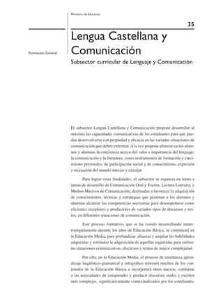 35
Ministerio de Educación
Lenguaje y
Comunicación
Formación General
Lengua Castellana y
Comunicación
Subsector curricular de Lenguaje y Comunicación
El subsector Lengua Castellana y Comunicación propone desarrollar al
máximo las capacidades comunicativas de los estudiantes para que pue-
dan desenvolverse con propiedad y eﬁcacia en las variadas situaciones de
comunicación que deben enfrentar. A la vez propone aﬁanzar en los alum-
nos y alumnas la conciencia acerca del valor e importancia del lenguaje,
la comunicación y la literatura, como instrumentos de formación y creci-
miento personales, de participación social y de conocimiento, expresión
y recreación del mundo interior y exterior.
Para lograr estas ﬁnalidades, el subsector se organiza en torno a
tareas de desarrollo de Comunicación Oral y Escrita, Lectura Literaria, y
Medios Masivos de Comunicación, destinadas a favorecer la adquisición
de conocimientos, técnicas y estrategias que permitan a los alumnos y
alumnas alcanzar las competencias necesarias para desempeñarse como
eﬁcientes receptores y productores de variados tipos de discursos y tex-
tos, en diferentes situaciones de comunicación.
Este proceso formativo, que se ha venido desarrollando ininte-
rrumpidamente durante los años de Educación Básica, se continuará en
la Educación Media, para profundizar, aﬁanzar y ampliar las habilidades
adquiridas y estimular la adquisición de aquellas requeridas para enfren-
tar situaciones comunicativas, discursos y textos de mayor complejidad.
Por ello, en la Educación Media, el proceso de enseñanza apren-
dizaje lingüístico-gramatical y ortográﬁco reiterará muchos de los con-
tenidos de la Educación Básica e incorporará otros nuevos, conforme
a las necesidades de comprender y producir discursos orales y escritos
más complejos, signiﬁcativamente contextualizados por los estudiantes.
 