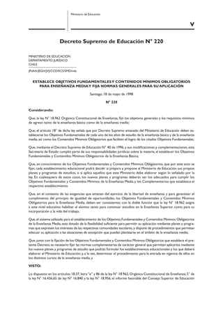 V
Ministerio de Educación
Decreto Supremo de Educación N° 220
MINISTERIO DE EDUCACIÓN
DEPARTAMENTO JURÍDICO
CHILE
JPdAA/JEGH/JVJ/CCD/ECS/SMD/mla
ESTABLECE OBJETIVOS FUNDAMENTALESY CONTENIDOS MÍNIMOS OBLIGATORIOS
PARA ENSEÑANZA MEDIAY FIJA NORMAS GENERALES PARA SU APLlCACIÓN
Santiago, 18 de mayo de 1998
N° 220
Considerando:
Que, la ley N° 18.962 Orgánica Constitucional de Enseñanza, ﬁjó los objetivos generales y los requisitos mínimos
de egreso tanto de la enseñanza básica como de la enseñanza media;
Que, el artículo 18° de dicha ley señala que por Decreto Supremo emanado del Ministerio de Educación deben es-
tablecerse los Objetivos Fundamentales de cada uno de los años de estudio de la enseñanza básica y de la enseñanza
media, así como los Contenidos Mínimos Obligatorios que faciliten el logro de los citados Objetivos Fundamentales;
Que,mediante el Decreto Supremo de Educación N° 40 de 1996,y sus modiﬁcaciones y complementaciones,esta
Secretaría de Estado cumplió parte de sus responsabilidades jurídicas sobre la materia, al establecer los Objetivos
Fundamentales y Contenidos Mínimos Obligatorios de la Enseñanza Básica;
Que, en conocimiento de los Objetivos Fundamentales y Contenidos Mínimos Obligatorios, que por este acto se
ﬁjan, cada establecimiento educacional podrá decidir si prepara y propone al Ministerio de Educación sus propios
planes y programas de estudios, o si aplica aquellos que este Ministerio debe elaborar según lo señalado por la
ley. En cualesquiera de estos casos, los nuevos planes y programas deberán ser los adecuados para cumplir los
Objetivos Fundamentales y Contenidos Mínimos de la Enseñanza Media y los Complementarios que establezca el
respectivo establecimiento.
Que, en el contexto de las exigencias que emanan del ejercicio de la libertad de enseñanza y para garantizar el
cumplimiento del principio de igualdad de oportunidades, los Objetivos Fundamentales y Contenidos Mínimos
Obligatorios para la Enseñanza Media, deben ser consistentes con la doble función que la ley N° 18.962 asigna
a este nivel educativo: habilitar al alumno tanto para continuar estudios en la Enseñanza Superior, como para su
incorporación a la vida del trabajo;
Que,el sistema utilizado para el establecimiento de los Objetivos Fundamentales y Contenidos Mínimos Obligatorios
de la Enseñanza Media, esta dotado de la ﬂexibilidad suﬁciente para permitir su aplicación mediante planes y progra-
mas que expresen los intereses de las respectivas comunidades escolares,y dispone de procedimientos que permitan
adecuar su aplicación a las situaciones de excepción que puedan plantearse en el ámbito de la enseñanza media;
Que,junto con la ﬁjación de los Objetivos Fundamentales y Contenidos Mínimos Obligatorios que establece el pre-
sente Decreto,es necesario ﬁjar las normas complementarias de carácter general que permitan aplicarlos mediante
los nuevos planes y programas de estudio que podrán formular los establecimientos educacionales y los que deberá
elaborar el Ministerio de Educación; y, a la vez, determinar el procedimiento para la entrada en vigencia de ellos en
los distintos cursos de la enseñanza media, y
VISTO:
Lo dispuesto en los artículos 18,37,letra“e” y 86 de la ley N° 18.962,Orgánica Constitucional de Enseñanza;5° de
la ley N° 16.436,65 de ley N° 16.840 y la ley N° 18.956; el informe favorable del Consejo Superior de Educación
 