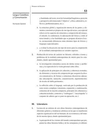 53
Ministerio de Educación
Lengua Castellana
y Comunicación
Formación General
y ﬁnalidades del texto; nivel de formalidad lingüística; posición
y perspectiva del enunciante (“objetiva”, crítica, admirativa, re-
ﬂexiva, problematizadora, etc.);
b. la estructura global y organización interna de las partes y ele-
mentos constitutivos propios de este tipo de textos, con especial
relieve en los aspectos de estructura y composición del ensayo,
el artículo, la conferencia; la adecuación del léxico y estilo al
tema tratado y a las ﬁnalidades que se propone alcanzar el tex-
to, reconociendo diferencias entre distintos tipos de léxicos y
lenguajes especializados;
c. y evaluar la eﬁcacia de este tipo de textos para la comprensión
de la realidad contemporánea en variados aspectos.
2. Producción de textos de carácter no literario, referidos a temas y
problemas de la realidad contemporánea de interés para los estu-
diantes, dando oportunidad para:
a. la investigación sistemática acerca de dichos temas y proble-
mas y la expresión de la visión personal sobre ellos;
b. la aplicación de principios de cohesión y coherencia textuales,
de elementos y recursos de composición que aseguren la eﬁca-
cia comunicativa; de formas y estructuras discursivas adecua-
das (descripción, narración, caracterización, argumentación);
de niveles de habla pertinentes;
c. la reﬂexión sobre el lenguaje, motivada por la producción de
estos textos complejos (sinonimia, expansión y condensación,
estructura de la oración compuesta, principios de coherencia y
cohesión textuales, contextos y “embragues”, “enciclopedia” o
conjunto de saberes que se pone en operación, etc.).
III. Literatura
1. Lectura de un mínimo de seis obras literarias contemporáneas de
diferentes géneros y tendencias artísticas en las que se maniﬁesten
aspectos signiﬁcativos del ser humano, de su existencia y del mun-
do de nuestra época, dando oportunidad para:
a. la percepción de las visiones del mundo contemporáneo que pro-
ponen las obras literarias leídas y de las semejanzas y/o diferen-
 