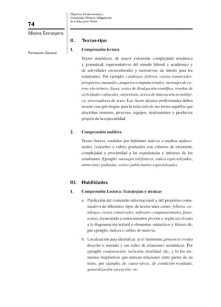 74
Idioma Extranjero
Formación General
Objetivos Fundamentales y
Contenidos Mínimos Obligatorios
de la Educación Media
II. Textos-tipo
1. Comprensión lectora
Textos auténticos, de mayor extensión, complejidad semántica
y gramatical, representativos del mundo laboral y académico y
de actividades socioculturales y recreativas, de interés para los
estudiantes. Por ejemplo: catálogos, folletos, cartas comerciales,
prospectos, manuales, paquetes computacionales, mensajes de co-
rreo electrónico, faxes, textos de divulgación cientíﬁca, reseñas de
actividades culturales, entrevistas, textos de innovación tecnológi-
ca, procesadores de texto. Los liceos técnico-profesionales deben
en este caso privilegiar para la selección de sus textos aquéllos que
describan insumos, procesos, equipos, instrumentos y productos
propios de la especialidad.
2. Comprensión auditiva
Textos breves, emitidos por hablantes nativos o medios audiovi-
suales, (cassettes o video) graduados con criterios de extensión,
complejidad y proximidad a las experiencias e intereses de los
estudiantes. Ejemplo: mensajes telefónicos, videos especializados,
entrevistas grabadas, avisos publicitarios especializados.
III. Habilidades
1. Comprensión Lectora: Estrategias y técnicas
a. Predicción del contenido informacional y del propósito comu-
nicativo de diferentes tipos de textos tales como: folletos, ca-
tálogos, cartas comerciales, softwares computacionales, faxes,
avisos, recurriendo a conocimientos previos y según sea el caso
a la diagramación textual o elementos sintácticos y léxicos de,
por ejemplo, índices o tablas de materia.
b. Localización para identiﬁcar: a) el fenómeno, proceso o evento
descrito o narrado y sus redes de relaciones semánticas. Por
ejemplo, comparación, inclusión, ﬁnalidad, etc., y b) los ele-
mentos lingüísticos que marcan relaciones entre partes de un
texto, por ejemplo, de causa-efecto, de condición-resultado,
generalización-excepción, etc.
 
