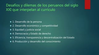 Desafíos y dilemas de los peruanos del siglo 
XXI que interpelan al currículo 
 1. Desarrollo de la persona 
 2. Desarrollo económico y competitividad 
 3. Equidad y justicia social 
 4. Democracia y Estado de derecho 
 5. Eficiencia, transparencia y descentralización del Estado 
 6. Producción y desarrollo del conocimiento 
 