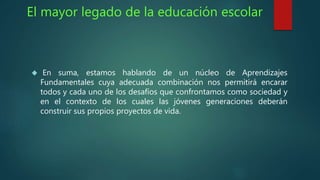 El mayor legado de la educación escolar 
 En suma, estamos hablando de un núcleo de Aprendizajes 
Fundamentales cuya adecuada combinación nos permitirá encarar 
todos y cada uno de los desafíos que confrontamos como sociedad y 
en el contexto de los cuales las jóvenes generaciones deberán 
construir sus propios proyectos de vida. 
 