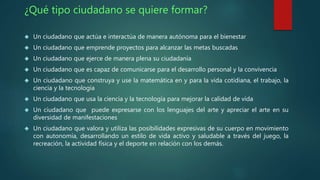 ¿Qué tipo ciudadano se quiere formar? 
 Un ciudadano que actúa e interactúa de manera autónoma para el bienestar 
 Un ciudadano que emprende proyectos para alcanzar las metas buscadas 
 Un ciudadano que ejerce de manera plena su ciudadanía 
 Un ciudadano que es capaz de comunicarse para el desarrollo personal y la convivencia 
 Un ciudadano que construya y use la matemática en y para la vida cotidiana, el trabajo, la 
ciencia y la tecnología 
 Un ciudadano que usa la ciencia y la tecnología para mejorar la calidad de vida 
 Un ciudadano que puede expresarse con los lenguajes del arte y apreciar el arte en su 
diversidad de manifestaciones 
 Un ciudadano que valora y utiliza las posibilidades expresivas de su cuerpo en movimiento 
con autonomía, desarrollando un estilo de vida activo y saludable a través del juego, la 
recreación, la actividad física y el deporte en relación con los demás. 
 