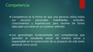 Competencia 
 Competencia es la forma en que una persona utiliza todos 
sus recursos personales (habilidades, actitudes, 
conocimientos y experiencias) para resolver de forma 
adecuada una tarea en un contexto definido. 
 Los aprendizajes fundamentales son competencias que 
permiten al estudiante actuar de manera activa y 
responsable en la construcción de su proyecto de vida tanto 
personal como social. 
 