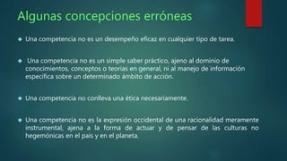 Algunas concepciones erróneas 
 Una competencia no es un desempeño eficaz en cualquier tipo de tarea. 
 Una competencia no es un simple saber práctico, ajeno al dominio de 
conocimientos, conceptos o teorías en general, ni al manejo de información 
específica sobre un determinado ámbito de acción. 
 Una competencia no conlleva una ética necesariamente. 
 Una competencia no es la expresión occidental de una racionalidad meramente 
instrumental, ajena a la forma de actuar y de pensar de las culturas no 
hegemónicas en el país y en el planeta. 
 