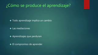 ¿Cómo se produce el aprendizaje? 
 Todo aprendizaje implica un cambio 
 Las mediaciones 
 Aprendizajes que perduran 
 El compromiso de aprender 
 