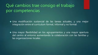 Qué cambios trae consigo el trabajo 
por competencias 
 Una modificación sustancial de las tareas actuales, y una mejor 
integración entre el currículum formal, informal y no formal. 
 Una mayor flexibilidad en los agrupamientos y una mayor apertura 
del centro al entorno aumentando la colaboración con las familias y 
las organizaciones locales. 
 