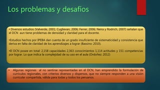 Los problemas y desafíos 
• Diversos estudios (Valverde, 2001; Cuglievan, 2006; Ferrer, 2006; Neira y Rodrich, 2007) señalan que 
el DCN aun tiene problemas de densidad y claridad para el docente. 
•Estudios hechos por IPEBA dan cuenta de un grado insuficiente de sistematicidad y consistencia que 
deriva en falta de claridad de los aprendizajes a lograr (Bassino: 2010). 
•El DCN posee en total: 2,158 capacidades 2,363 conocimientos 1,114 actitudes y 151 competencias 
por lograr. Lo que indica la complejidad de su uso en el aula (Ordoñez: 2012) 
• Algunas regiones al no sentirse representadas en el DCN, han emprendido la formulación de 
currículos regionales, con criterios diversos y dispersos, que no siempre responden a una visión 
curricular compartida, válida para todas y todos los peruanos. 
 