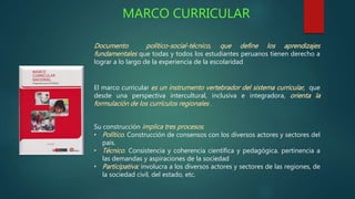 MARCO CURRICULAR 
Documento político-social-técnico, que define los aprendizajes 
fundamentales que todas y todos los estudiantes peruanos tienen derecho a 
lograr a lo largo de la experiencia de la escolaridad 
El marco curricular es un instrumento vertebrador del sistema curricular, que 
desde una perspectiva intercultural, inclusiva e integradora, orienta la 
formulación de los currículos regionales . 
Su construcción implica tres procesos: 
• Político. Construcción de consensos con los diversos actores y sectores del 
país. 
• Técnico. Consistencia y coherencia científica y pedagógica. pertinencia a 
las demandas y aspiraciones de la sociedad 
• Participativa: involucra a los diversos actores y sectores de las regiones, de 
la sociedad civil, del estado, etc. 
 