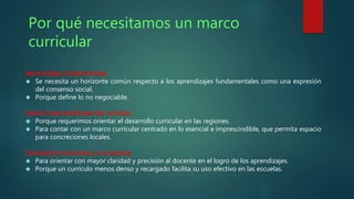 Por qué necesitamos un marco 
curricular 
Aprendizajes fundamentales 
 Se necesita un horizonte común respecto a los aprendizajes fundamentales como una expresión 
del consenso social. 
 Porque define lo no negociable. 
Gestión descentralizada del currículo 
 Porque requerimos orientar el desarrollo curricular en las regiones. 
 Para contar con un marco curricular centrado en lo esencial e imprescindible, que permita espacio 
para concreciones locales. 
Orientación al docente y a la escuela 
 Para orientar con mayor claridad y precisión al docente en el logro de los aprendizajes. 
 Porque un currículo menos denso y recargado facilita su uso efectivo en las escuelas. 
 