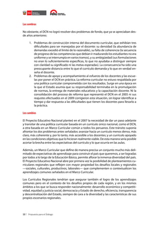Las sombras
No obstante, el DCN no logró resolver dos problemas de fondo, que ya se apreciaban desde años anteriores:
1.	 Problemas de construcción interna del documento curricular, que exhibían tres
dificultades para ser manejadas por el docente: su densidad (la abundancia de
demandas excedió el límite de lo razonable), su falta de coherencia (la secuencia
de progreso de las competencias que debían ir madurando los estudiantes no era
uniforme y se interrumpía en varios tramos), y su ambigüedad (sus formulaciones
no eran lo suficientemente específicas, lo que no ayudaba a distinguir siempre
con claridad su significado ni las metas esperadas). La consecuencia ha sido una
preocupante distancia entre lo que el currículo demanda y lo que en verdad enseña el docente.
2.	 Problemas de apoyo y acompañamiento al esfuerzo de los docentes y las escuelas por poner el DCN en práctica. La reforma curricular no estuvo respaldada por
una política curricular comprometida con los resultados. Surge en una época en
la que el Estado asumía que su responsabilidad terminaba en la promulgación
de normas, la entrega de materiales educativos y la capacitación docente. Ni la
consolidación del proceso de reforma que representó el DCN en el 2005 ni sus
reajustes efectuados en el 2009 corrigieron esta situación, sin lograr identificar a
tiempo y dar respuesta a las dificultades que tienen los docentes para llevarlo a
la práctica.

Los cambios
El Proyecto Educativo Nacional planteó en el 2007 la necesidad de dar un paso adelante
y transitar de una política curricular basada en un currículo único nacional, como el DCN,
a otra basada en un Marco Curricular común a todos los peruanos. Este tránsito suponía
afrontar los dos problemas antes señalados: avanzar hacia un currículo menos denso, más
claro, más coherente y, por lo tanto, más accesible a los docentes; y un currículo apoyado
en las condiciones objetivas que lo hicieran realmente viable. De esta manera sería posible
acortar la brecha entre las expectativas del currículo y lo que ocurría en las aulas.
Además, un Marco Curricular que define de manera precisa un conjunto mucho más delimitado de expectativas de aprendizaje para construir el país que queremos, a ser logradas
por todos a lo largo de la Educación Básica, permite aflorar la inmensa diversidad del país.
El Proyecto Educativo Nacional abre por primera vez la posibilidad de planteamientos curriculares regionales que reflejen con mayor propiedad los desafíos locales y regionales
—sociales, culturales, productivos, laborales— que complementen o contextualicen los
aprendizajes comunes señalados en el Marco Curricular.
Los Currículos Regionales tendrían que asegurar también el logro de los aprendizajes
comunes pero en el contexto de los desafíos propios de cada región, y en los mismos
ámbitos a los que se busca responder nacionalmente: desarrollo económico y competitividad, equidad y justicia social, democracia y Estado de derecho, eficiencia, transparencia
y descentralización del Estado, siempre de cara a la diversidad y las características de sus
propios escenarios regionales.

10

 