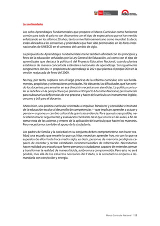 Las continuidades
Los ocho Aprendizajes Fundamentales que propone el Marco Curricular como horizonte
común para todo el país no son disonantes con el tipo de expectativas que se han venido
enfatizando en los últimos 20 años, tanto a nivel latinoamericano como mundial. Es decir,
están alineados a los consensos y prioridades que han sido promovidos en los foros internacionales de UNESCO en el contexto del cambio de siglo.
La propuesta de Aprendizajes Fundamentales tiene también afinidad con los principios y
fines de la educación señalados por la Ley General de Educación, así como con el tipo de
aprendizajes que destaca la política 6 del Proyecto Educativo Nacional, cuando plantea
establecer de manera concertada estándares nacionales de aprendizaje. Son igualmente
congruentes con los 11 propósitos de aprendizaje al 2021 que plantea el propio DCN en la
versión reajustada de fines del 2009.
No hay, por tanto, rupturas con el largo proceso de la reforma curricular, con sus fundamentos, propósitos y orientaciones principales. No obstante, las dificultades que han tenido los docentes para enseñar en esa dirección necesitan ser atendidas. La política curricular se redefine en la perspectiva que plantea el Proyecto Educativo Nacional, precisamente
para subsanar las deficiencias de ese proceso y hacer del currículo un instrumento legible,
cercano y útil para el docente.
Ahora bien, una política curricular orientada a impulsar, fortalecer y consolidar el tránsito
de la educación escolar al desarrollo de competencias —que implican aprender a actuar y
pensar— supone un cambio cultural de gran trascendencia. Para que esto sea posible, necesitamos hacer seguimiento y evaluación constante de lo que ocurre en las aulas, a fin de
tomar nota de los aciertos y errores de la aplicación del currículo que hacen los maestros.
Pero necesitamos también el apoyo de la ciudadanía.
Los padres de familia y la sociedad en su conjunto deben comprometerse con hacer realidad una escuela que enseñe lo que sus hijos necesitan aprender hoy, no con lo que se
esperaba de ellos hasta hace medio siglo, es decir, personas de memoria prodigiosa capaces de recordar y recitar cantidades inconmensurables de información. Necesitamos
hacer realidad una escuela que forme personas y ciudadanos capaces de entender, pensar
y transformar la realidad de manera lúcida, autónoma y comprometida. Pero esto no será
posible, más allá de los esfuerzos necesarios del Estado, si la sociedad no empieza a demandarla con convicción y energía.

11

 