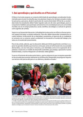 1. Qué aprendizajes y qué desafíos en el Perú actual
El Marco Curricular propone un conjunto delimitado de aprendizajes considerados fundamentales para encarar los desafíos que nos plantean el país y los tiempos actuales a todos
los peruanos y peruanas, desde lo particular de nuestra diversidad. Al final de su escolaridad, todos los estudiantes deben haber logrado cada uno de estos aprendizajes, pues en
conjunto los habilitan para participar activamente en la sociedad peruana y la comunidad
mundial, sea en el campo productivo, social, científico, tecnológico o cultural en general,
como agentes de cambio.
Según la Ley General de Educación, la finalidad de la educación en el Perú es formar personas capaces de lograr su propia realización. Para ello, deben desarrollar competencias en
cuatro ámbitos: la afirmación de su identidad y autoestima, el ejercicio de su ciudadanía
en armonía con su entorno social y ambiental, la vinculación al mundo del trabajo y los
retos en el mundo del conocimiento.
Pero la ley señala, además, que la educación debe permitirles igualmente contribuir a superar los grandes desafíos que tenemos como país, tanto en la formación de una sociedad
democrática, a la vez más justa e inclusiva y con identidad, como en la superación de la
pobreza a través de un modelo de desarrollo sostenible, que proteja y aproveche nuestra
biodiversidad, y nuestra integración a la llamada «aldea global».1
Si ese es el horizonte de la educación básica, ¿qué es entonces lo que se requiere aprender
en las escuelas para avanzar realmente en esa dirección? Responder esa pregunta requiere
una lectura más precisa del país en sus dilemas y desafíos actuales.2

1. LGE 28044, Art.9. Al señalar los objetivos de la educación básica, la ley reafirma este horizonte al indicar que debe formar a los
estudiantes «para el logro de su identidad personal y social, ejercer la ciudadanía y desarrollar actividades laborales y económicas
que le permitan organizar su proyecto de vida y contribuir al desarrollo del país».
2. El 2002, mirando el largo plazo, el Foro del Acuerdo Nacional consensuó cuatro grandes desafíos para las políticas públicas en el
país: el desarrollo económico y la competitividad; la equidad y la justicia social; la democracia y el estado de derecho, y la construcción de un Estado eficiente, transparente y descentralizado. En base a estos cuatro ejes es que el PEN propuso también sus grandes
objetivos estratégicos para la educación nacional. Estamos tomando los mismos ejes para este análisis.

12

 