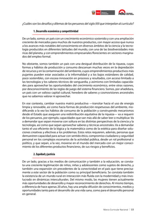 ¿Cuáles son los desafíos y dilemas de los peruanos del siglo XXI que interpelan al currículo?
1. Desarrollo económico y competitividad
De un lado, somos un país con un crecimiento económico sostenido y con una ampliación
creciente de mercados para muchos de nuestros productos, con mayor acceso que nunca
a los avances más notables del conocimiento en diversos ámbitos de la ciencia y la tecnología producidos en diferentes latitudes del mundo, con una de las biodiversidades más
ricas del planeta, y con emprendimientos empresariales florecientes en sectores marginados del empleo formal.
No obstante, somos también un país con una desigual distribución de la riqueza, cuyas
formas y hábitos de producción y consumo descansan muchas veces en la depredación
de recursos y en la contaminación del ambiente, cuyos emprendimientos productivos más
pujantes pueden estar asociados a la informalidad y a los bajos estándares de calidad,
poco sostenibles, con escasa innovación en procesos y resultados, con acceso limitado a
las tecnologías y los saberes técnicos de vanguardia, y asimismo con limitadas capacidades para aprovechar las oportunidades del crecimiento económico, entre otras razones,
por desconocimiento de las reglas de juego del sistema financiero. Somos, por añadidura,
un país con un valioso capital cultural, heredero de saberes y cosmovisiones ancestrales
que no sabemos valorar ni aprovechar.
En ese contexto, cambiar nuestra matriz productiva —transitar hacia el uso de energía
limpia y renovable, así como hacia formas de producción respetuosas del ambiente, modificando a la vez los hábitos de consumo de la población y construyendo mecanismos
desde el Estado que aseguren una redistribución equitativa de la riqueza— va a requerir
de los peruanos, por ejemplo, capacidades que van más allá de saber leer o multiplicar. Va
a demandar que sepan moverse con soltura en las distintas perspectivas de la ciencia y la
tecnología, así como que sepan aprovechar saberes y técnicas ancestrales. Va a demandar
tanto el uso eficiente de la lógica y la matemática como de la estética para diseñar soluciones creativas y efectivas a los problemas. Estos retos requieren, además, personas que
demuestren capacidad para actuar con sentido ético, compromiso ciudadano y seguridad
personal en los complejos escenarios de la actividad pública, desde un rol profesional o
político, y que sepan, a la vez, moverse en el mundo del mercado con un mejor conocimiento de los diferentes productos financieros, de sus riesgos y beneficios.

2. Equidad y justicia
De un lado, gracias a los medios de comunicación y también a la educación, se constata una creciente legitimación de niños, niñas y adolescentes como sujetos de derecho, y
también una expansión sin precedentes de la conectividad en el país que tiene precisamente a este sector de la población como su principal beneficiario. Se constata también
la existencia de un mundo rural en interacción más fluida con la modernidad y más involucrado en dinámicas interculturales. Del mismo modo, las mujeres tienen actualmente
más oportunidades de desarrollo y mayor reconocimiento de derechos. Al mismo tiempo,
a diferencia de hace apenas 20 años, hay una amplia difusión de conocimientos, medios y
oportunidades tanto para el desarrollo de una vida sana, como para el desarrollo personal
en general.

13

 