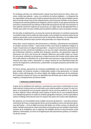 Sin embargo, persiste una subestimación cultural muy fuerte hacia los niños, niñas y jóvenes, siendo que además —pese a su condición de nativos digitales— no disponen de
las capacidades suficientes para el óptimo aprovechamiento de las oportunidades que les
abre el mundo virtual. Esta misma subestimación y discriminación también se hace patente respecto de nuestras poblaciones indígenas y de las mujeres, lo que genera procesos de
exclusión y autoexclusión que afectan el desarrollo de proyectos de vida. Esta exclusión se
hace patente asimismo respecto de las personas con algún tipo de discapacidad física o
mental, que suelen ser poco visibles para las políticas públicas y para las propias escuelas.
De otro lado, el sedentarismo y el consumo masivo de alimentos no nutritivos representa
un problema típico de los estilos de vida actuales, como también la creciente reducción de
espacios personales como consecuencia de las demandas laborales y la reconfiguración
de las familias, donde los hijos asumen roles parentales con mayor frecuencia.
Ahora bien, revertir prejuicios, discriminaciones y maltratos, culturalmente normalizados
en amplios sectores sociales —tanto hacia la niñez como hacia la población indígena, la
mujer o las personas con alguna discapacidad—, requiere la acción de una generación de
personas con más conciencia ciudadana y, a la vez, con mayor autoestima, preocupación
por el bienestar colectivo y sentido ético. Requiere, asimismo, una generación capaz de
interactuar con otros, por encima de cualquier diferencia, para poder lograr sus metas.
Por otra parte, enfrentar las limitaciones y reduccionismos del mundo actual (sobre todo
de la vida urbana) en beneficio de su desarrollo como personas, exige asimismo una generación que sepa cuidar y desarrollar su cuerpo, hacerse de una identidad propia por
encima de negaciones y alienaciones, y desarrollar sus propios proyectos personales con
perseverancia.
Al mismo tiempo, aprovechar las inmensas posibilidades que ofrece el entorno virtual
para ampliar sus fronteras sociales e intelectuales exigirá a esta generación, un manejo
fluido y crítico del lenguaje y la cultura digital, del código audiovisual, de los productos
de la industria cultural, así como una identidad más afirmada que la alerte ante posibles
engaños y manipulaciones de diversa índole.

3. Democracia y Estado de derecho
A pesar de los problemas de violencia y autoritarismo que hemos confrontado en el pasado reciente, la democracia se ha afirmado como sistema político en el país. En este contexto, se ha producido una constante expansión de los servicios públicos en los últimos
20 años. Además, hemos afirmado como riqueza el hecho de ser una sociedad diversa,
una realidad hoy patente en todos los ámbitos geográficos del país, y hemos aprendido a
valorar el diálogo intercultural como en ninguna otra época de nuestra vida republicana.
No obstante, son inocultables tanto la débil conciencia de derecho —que lleva al desconocimiento de la ley y a la percepción de los servicios públicos como una donación generosa del Estado— como la débil conciencia del deber con el bien común y el derecho de
todos. También preocupa la cultura autoritaria y excluyente que aún exhiben importantes
sectores de la ciudadanía, que se expresan de múltiples formas en discriminación social
(abierta o disimulada), así como en la legitimación del autoritarismo político o el relativismo de las normas.

14

 