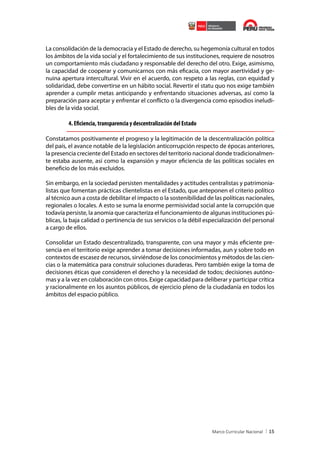 La consolidación de la democracia y el Estado de derecho, su hegemonía cultural en todos
los ámbitos de la vida social y el fortalecimiento de sus instituciones, requiere de nosotros
un comportamiento más ciudadano y responsable del derecho del otro. Exige, asimismo,
la capacidad de cooperar y comunicarnos con más eficacia, con mayor asertividad y genuina apertura intercultural. Vivir en el acuerdo, con respeto a las reglas, con equidad y
solidaridad, debe convertirse en un hábito social. Revertir el statu quo nos exige también
aprender a cumplir metas anticipando y enfrentando situaciones adversas, así como la
preparación para aceptar y enfrentar el conflicto o la divergencia como episodios ineludibles de la vida social.

4. Eficiencia, transparencia y descentralización del Estado
Constatamos positivamente el progreso y la legitimación de la descentralización política
del país, el avance notable de la legislación anticorrupción respecto de épocas anteriores,
la presencia creciente del Estado en sectores del territorio nacional donde tradicionalmente estaba ausente, así como la expansión y mayor eficiencia de las políticas sociales en
beneficio de los más excluidos.
Sin embargo, en la sociedad persisten mentalidades y actitudes centralistas y patrimonialistas que fomentan prácticas clientelistas en el Estado, que anteponen el criterio político
al técnico aun a costa de debilitar el impacto o la sostenibilidad de las políticas nacionales,
regionales o locales. A esto se suma la enorme permisividad social ante la corrupción que
todavía persiste, la anomia que caracteriza el funcionamiento de algunas instituciones públicas, la baja calidad o pertinencia de sus servicios o la débil especialización del personal
a cargo de ellos.
Consolidar un Estado descentralizado, transparente, con una mayor y más eficiente presencia en el territorio exige aprender a tomar decisiones informadas, aun y sobre todo en
contextos de escasez de recursos, sirviéndose de los conocimientos y métodos de las ciencias o la matemática para construir soluciones duraderas. Pero también exige la toma de
decisiones éticas que consideren el derecho y la necesidad de todos; decisiones autónomas y a la vez en colaboración con otros. Exige capacidad para deliberar y participar crítica
y racionalmente en los asuntos públicos, de ejercicio pleno de la ciudadanía en todos los
ámbitos del espacio público.

15

 