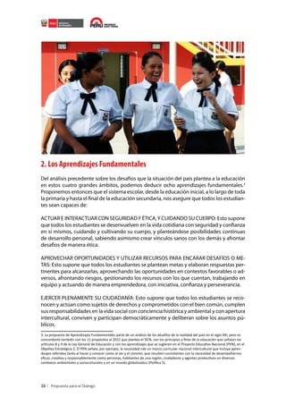 2. Los Aprendizajes Fundamentales
Del análisis precedente sobre los desafíos que la situación del país plantea a la educación
en estos cuatro grandes ámbitos, podemos deducir ocho aprendizajes fundamentales.3
Proponemos entonces que el sistema escolar, desde la educación inicial, a lo largo de toda
la primaria y hasta el final de la educación secundaria, nos asegure que todos los estudiantes sean capaces de:
ACTUAR E INTERACTUAR CON SEGURIDAD Y ÉTICA, Y CUIDANDO SU CUERPO: Esto supone
que todos los estudiantes se desenvuelven en la vida cotidiana con seguridad y confianza
en sí mismos, cuidando y cultivando su cuerpo, y planteándose posibilidades continuas
de desarrollo personal, sabiendo asimismo crear vínculos sanos con los demás y afrontar
desafíos de manera ética.
APROVECHAR OPORTUNIDADES Y UTILIZAR RECURSOS PARA ENCARAR DESAFÍOS O METAS: Esto supone que todos los estudiantes se plantean metas y elaboran respuestas pertinentes para alcanzarlas, aprovechando las oportunidades en contextos favorables o adversos, afrontando riesgos, gestionando los recursos con los que cuentan, trabajando en
equipo y actuando de manera emprendedora, con iniciativa, confianza y perseverancia.
EJERCER PLENAMENTE SU CIUDADANÍA: Esto supone que todos los estudiantes se reconocen y actúan como sujetos de derechos y comprometidos con el bien común, cumplen
sus responsabilidades en la vida social con conciencia histórica y ambiental y con apertura
intercultural, conviven y participan democráticamente y deliberan sobre los asuntos públicos.
3. La propuesta de Aprendizajes Fundamentales parte de un análisis de los desafíos de la realidad del país en el siglo XXI, pero es
concordante también con los 11 propósitos al 2021 que plantea el DCN, con los principios y fines de la educación que señalan los
artículos 8 y 9 de la Ley General de Educación y con los aprendizajes que se sugieren en el Proyecto Educativo Nacional (PEN), en el
Objetivo Estratégico 2. El PEN señala, por ejemplo, la necesidad «de un marco curricular nacional intercultural que incluya aprendizajes referidos tanto al hacer y conocer como al ser y el convivir, que resulten consistentes con la necesidad de desempeñarnos
eficaz, creativa y responsablemente como personas, habitantes de una región, ciudadanos y agentes productivos en diversos
contextos ambientales y socioculturales y en un mundo globalizado» (Política 5).

16

 