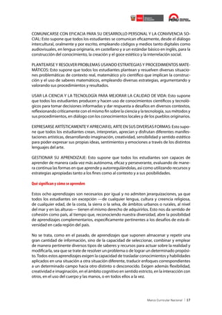 COMUNICARSE CON EFICACIA PARA SU DESARROLLO PERSONAL Y LA CONVIVENCIA SOCIAL: Esto supone que todos los estudiantes se comunican eficazmente, desde el diálogo
intercultural, oralmente y por escrito, empleando códigos y medios tanto digitales como
audiovisuales, en lengua originaria, en castellano y a un estándar básico en inglés, para la
construcción del conocimiento, la creación y el goce estético y la interrelación social.
PLANTEARSE Y RESOLVER PROBLEMAS USANDO ESTRATEGIAS Y PROCEDIMIENTOS MATEMÁTICOS: Esto supone que todos los estudiantes plantean y resuelven diversas situaciones problemáticas de contexto real, matemático y/o científico que implican la construcción y el uso de saberes matemáticos, empleando diversas estrategias, argumentando y
valorando sus procedimientos y resultados.
USAR LA CIENCIA Y LA TECNOLOGÍA PARA MEJORAR LA CALIDAD DE VIDA: Esto supone
que todos los estudiantes producen y hacen uso de conocimientos científicos y tecnológicos para tomar decisiones informadas y dar respuesta a desafíos en diversos contextos,
reflexionando críticamente con el mismo fin sobre la ciencia y la tecnología, sus métodos y
sus procedimientos, en diálogo con los conocimientos locales y de los pueblos originarios.
EXPRESARSE ARTÍSTICAMENTE Y APRECIAR EL ARTE EN SUS DIVERSAS FORMAS: Esto supone que todos los estudiantes crean, interpretan, aprecian y disfrutan diferentes manifestaciones artísticas, desarrollando imaginación, creatividad, sensibilidad y sentido estético
para poder expresar sus propias ideas, sentimientos y emociones a través de los distintos
lenguajes del arte.
GESTIONAR SU APRENDIZAJE: Esto supone que todos los estudiantes son capaces de
aprender de manera cada vez más autónoma, eficaz y perseverante, evaluando de manera continua las formas en que aprende y autorregulándolas, así como utilizando recursos y
estrategias apropiadas tanto a los fines como al contexto y a sus posibilidades.

Qué significan y cómo se aprenden
Estos ocho aprendizajes son necesarios por igual y no admiten jerarquizaciones, ya que
todos los estudiantes sin excepción —de cualquier lengua, cultura y creencia religiosa,
de cualquier edad, de la costa, la sierra o la selva, de ámbitos urbanos o rurales, al nivel
del mar y en las alturas— tienen el mismo derecho de adquirirlos. Esto nos da sentido de
cohesión como país, al tiempo que, reconociendo nuestra diversidad, abre la posibilidad
de aprendizajes complementarios, específicamente pertinentes a los desafíos de esta diversidad en cada región del país.
No se trata, como en el pasado, de aprendizajes que suponen almacenar y repetir una
gran cantidad de información, sino de la capacidad de seleccionar, combinar y emplear
de manera pertinente diversos tipos de saberes y recursos para actuar sobre la realidad y
modificarla, sea que se trate de resolver un problema o de lograr un determinado propósito. Todos estos aprendizajes exigen la capacidad de trasladar conocimientos y habilidades
aplicados en una situación a otra situación diferente, traducir enfoques correspondientes
a un determinado campo hacia otro distinto o desconocido. Exigen además flexibilidad,
creatividad e imaginación, en el ámbito cognitivo en sentido estricto, en la interacción con
otros, en el uso del cuerpo y las manos, o en todos ellos a la vez.

17

 