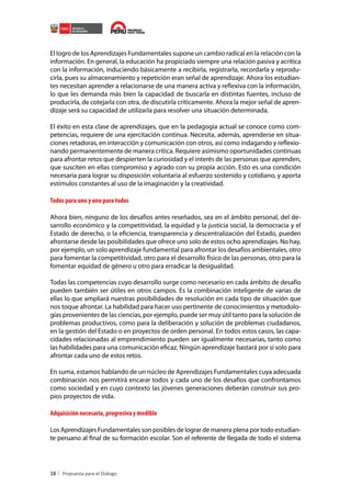 El logro de los Aprendizajes Fundamentales supone un cambio radical en la relación con la
información. En general, la educación ha propiciado siempre una relación pasiva y acrítica
con la información, induciendo básicamente a recibirla, registrarla, recordarla y reproducirla, pues su almacenamiento y repetición eran señal de aprendizaje. Ahora los estudiantes necesitan aprender a relacionarse de una manera activa y reflexiva con la información,
lo que les demanda más bien la capacidad de buscarla en distintas fuentes, incluso de
producirla, de cotejarla con otra, de discutirla críticamente. Ahora la mejor señal de aprendizaje será su capacidad de utilizarla para resolver una situación determinada.
El éxito en esta clase de aprendizajes, que en la pedagogía actual se conoce como competencias, requiere de una ejercitación continua. Necesita, además, aprenderse en situaciones retadoras, en interacción y comunicación con otros, así como indagando y reflexionando permanentemente de manera crítica. Requiere asimismo oportunidades continuas
para afrontar retos que despierten la curiosidad y el interés de las personas que aprenden,
que susciten en ellas compromiso y agrado con su propia acción. Esto es una condición
necesaria para lograr su disposición voluntaria al esfuerzo sostenido y cotidiano, y aporta
estímulos constantes al uso de la imaginación y la creatividad.

Todos para uno y uno para todos
Ahora bien, ninguno de los desafíos antes reseñados, sea en el ámbito personal, del desarrollo económico y la competitividad, la equidad y la justicia social, la democracia y el
Estado de derecho, o la eficiencia, transparencia y descentralización del Estado, pueden
afrontarse desde las posibilidades que ofrece uno solo de estos ocho aprendizajes. No hay,
por ejemplo, un solo aprendizaje fundamental para afrontar los desafíos ambientales, otro
para fomentar la competitividad, otro para el desarrollo físico de las personas, otro para la
fomentar equidad de género u otro para erradicar la desigualdad.
Todas las competencias cuyo desarrollo surge como necesario en cada ámbito de desafío
pueden también ser útiles en otros campos. Es la combinación inteligente de varias de
ellas lo que ampliará nuestras posibilidades de resolución en cada tipo de situación que
nos toque afrontar. La habilidad para hacer uso pertinente de conocimientos y metodologías provenientes de las ciencias, por ejemplo, puede ser muy útil tanto para la solución de
problemas productivos, como para la deliberación y solución de problemas ciudadanos,
en la gestión del Estado o en proyectos de orden personal. En todos estos casos, las capacidades relacionadas al emprendimiento pueden ser igualmente necesarias, tanto como
las habilidades para una comunicación eficaz. Ningún aprendizaje bastará por sí solo para
afrontar cada uno de estos retos.
En suma, estamos hablando de un núcleo de Aprendizajes Fundamentales cuya adecuada
combinación nos permitirá encarar todos y cada uno de los desafíos que confrontamos
como sociedad y en cuyo contexto las jóvenes generaciones deberán construir sus propios proyectos de vida.

Adquisición necesaria, progresiva y medible
Los Aprendizajes Fundamentales son posibles de lograr de manera plena por todo estudiante peruano al final de su formación escolar. Son el referente de llegada de todo el sistema

18

 