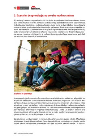 3. Escenarios de aprendizaje: no uno sino muchos caminos
El camino y los tiempos para la adquisición de los Aprendizajes Fundamentales no tienen
que ser los mismos en todas partes. En cada escuela y localidad intervienen las diferencias
individuales y los distintos códigos culturales, tanto como la diversidad de contextos y la
mayor o menor gravitación de las desventajas sociales en determinados grupos poblacionales. Partiendo de la premisa común de que cualquier estudiante, en cualquier realidad,
debe tener siempre un rol activo, reflexivo y autónomo en el proceso de aprendizaje, interactuando con otros e indagando su realidad, la pedagogía ofrece una enorme variedad
de recursos para diversificar la enseñanza.

Escenarios de aprendizaje
Los Aprendizajes Fundamentales, como hemos señalado antes, deben ser adquiridos en
el proceso de encarar situaciones específicas en escenarios propios de cada realidad. Reconociendo que como país encaramos muchos problemas en común, sabemos que estos
adquieren rasgos particulares y diversos niveles de intensidad en cada región del país.
Así, por ejemplo, los problemas relativos a la contaminación ambiental pueden presentar
características diferentes en regiones como Huánuco y Loreto. Los dilemas relativos a la
discriminación de género y la violencia contra la mujer pueden tener expresiones divergentes en la costa norte del país y en el sur andino.
La relación de los jóvenes con el mercado laboral o financiero puede exhibir dificultades
distintas en Ucayali, Huancavelica o Tacna. La exclusión de poblaciones originarias puede
cobrar formas y magnitudes distintas en Lima y en Apurímac o Huancavelica. Las oportu-

20

 
