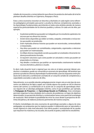 nidades de innovación y comercialización que ofrecen los productos derivados de la leche
plantean desafíos distintos en Cajamarca, Arequipa o Pasco.
Estos u otros escenarios necesitan ser descritos y diseñados en cada región como referentes pedagógicos principales para poner a prueba las diversas competencias asociadas a
los Aprendizajes Fundamentales, permitiendo en todos estos ámbitos atender de manera
especial las particularidades de los diversos pueblos y culturas. En cada uno de ellos, por
ejemplo:

•	
•	
•	
•	
•	
•	
•	

Se plantean problemas que pueden ser indagados por los estudiantes apelando a los
recursos que nos ofrecen las ciencias.
Existen textos disponibles que deben ser leídos, cotejados, sintetizados o incluso textos que pueden ser producidos.
Están implicadas diversas historias que pueden ser reconstruidas, contextualizadas
o interpretadas.
Hay datos que pueden ser contabilizados, categorizados, organizados o relaciones
que pueden ser matematizadas.
Se reflejan diversas inequidades sociales que pueden ser analizadas críticamente mediante procedimientos formales.
Se requieren soluciones cuyos costos pueden ser calculados o metas que pueden ser
proyectadas en el tiempo.
Hay detalles o incidencias que podrían ser representados creativamente mediante
recursos dramáticos, plásticos o visuales.

Es decir, toda situación local o regional que nos rete en el plano personal, laboral, productivo o ciudadano, puede ser convertida en escenario de aprendizaje. Allí tendrían que
ponerse a prueba los diversos Aprendizajes Fundamentales, pues las respuestas serán producto de la selección y combinación acertada de un conjunto variado de competencias y
capacidades asociadas a cada uno de ellos.
Naturalmente, no es posible abordar pedagógicamente ningún reto en este tipo de escenarios con didácticas de lápiz y papel, aun cuando alguna nos pueda ser útil en diversos
tramos del camino. La combinación en la acción de un conjunto de aprendizajes diversos requiere de un abordaje pedagógico distinto, como el que posibilitan, por ejemplo,
la Pedagogía de Proyectos o el Aprendizaje Basado en Problemas. Estas estrategias
permiten organizar la clase alrededor de la solución de problemas o el logro de objetivos
determinados, lo que permite distribuir y contextualizar tareas como parte de la estrategia
de resolución. Abre también la posibilidad de mirar las cosas desde la perspectiva de distintas disciplinas y de elaborar productos pertinentes de manera conjunta.
El diseño metodológico de estos escenarios de aprendizaje asociados a alguna de estas
pedagogías son propuestas que las regiones pueden ir elaborando para ser ejecutados a
escala regional en cada nivel educativo. Esta oferta puede ir acompañada de las ayudas
que requieran los maestros y las escuelas, de acuerdo al grado y edad de los estudiantes.

21

 