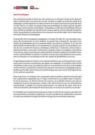 Repertorio pedagógico
Una enseñanza basada en discursos, tiza y pizarra no es útil para el logro de los Aprendizajes Fundamentales. Esa forma de enseñar cumplió un papel en la primera edad de la
pedagogía, cuando reproducir el saber existente en la época era la función principal de la
escuela. Ahora, en cambio, no ayuda al logro de aprendizajes de orden superior, aquellos
que exigen razonamiento, creatividad y un despliegue combinado de habilidades diversas
para cambiar la realidad. Esa vieja forma de enseñar, además, que ha inducido al sedentarismo, la pasividad y el automatismo en las aulas por más de dos siglos. No es todo lo que
tiene que ofrecernos la pedagogía.
El desarrollo de la investigación pedagógica a lo largo del siglo XX, muy asociada al progreso del conocimiento en otros ámbitos, ha puesto hoy a disposición una gama muy
amplia de posibilidades para la enseñanza desde muy diversos enfoques. Es así que los
Aprendizajes Fundamentales y sus competencias asociadas pueden ser aprendidos a través de una variedad de recursos y estrategias, deductivas o inductivas, estructuradas o
abiertas, formales o vivenciales, individuales o grupales, lógicas o analógicas, sistemáticas
o heurísticas, según convenga para cada propósito, contexto y población atendida. Ciertamente, ni la frontalidad ni la pizarra necesitan ser proscritas o penalizadas en las escuelas,
pero sí colocadas en una bandeja mucho más amplia de posibilidades y recursos.
El aprendizaje basado en el hacer, en la experiencia directa, que va de lo particular a lo general y de lo concreto a lo abstracto, que apela a las analogías y a los afectos, típico de las
sociedades rurales y que aún podemos observar en la práctica social de las comunidades
rurales andinas o amazónicas, también tiene expresión en tradiciones pedagógicas de larga data, que hunden raíces incluso en la edad antigua, pero que no han sido hegemónicas
en los sistemas educativos.
Estas tradiciones, sin embargo, han recuperado vigencia desde la segunda mitad del siglo
XX, ampliamente respaldadas por el mayor conocimiento acumulado sobre el desarrollo de las personas, sus diversas formas de conocer y las múltiples maneras que tiene la
inteligencia humana de expresarse y operar. Han sido la forma en que la humanidad fue
transmitiendo su legado a las jóvenes generaciones a lo largo de los siglos, antes de la
institucionalización y formalización de la educación, en el marco de sistemas nacionales.
Es indudable que la mayor pertinencia que se logre en la forma de enseñar y aprender con
las características culturales y lingüísticas, así como las diferencias individuales existentes
en cada aula ampliará el margen de éxito en el logro de los resultados esperados.

22

 