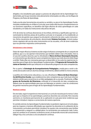 dirigidos a los estudiantes para apoyar su proceso de adquisición de los Aprendizajes Fundamentales, por lo que necesitan estar plenamente sintonizados con ellos, con los Mapas de
Progreso y las Rutas de Aprendizaje.
Cada una de estas herramientas encuentra su sentido y su eje en los Aprendizajes Fundamentales establecidos en el Marco Curricular, pues todas ellas buscan complementarse en
sus funciones específicas, en beneficio del logro efectivo de estos aprendizajes en cada
estudiante y en todas las instituciones educativas del país.
A fin de evitar las confusas disonancias en los énfasis, términos y significados que han caracterizado las distintas piezas de la política curricular en el pasado, se ha establecido un
mecanismo de gestión que asegure la articulación coherente de estos cuatro instrumentos. Dicho mecanismo de articulación, denominado Sistema Curricular, incluirá evaluaciones regulares del uso de estos instrumentos en las escuelas, a fin de tener evidencias
que nos permitan mejorarlos continuamente.

Articulaciones a otros sistemas
Dotar de mayor eficacia al sistema escolar exige el esfuerzo convergente de un conjunto de
políticas, que a su vez aportan instrumentos que también deben estar articulados. Este es
el caso de la política docente, que ha oficializado el Marco de Buen Desempeño Docente,
un instrumento que describe las nueve competencias básicas que todo docente debe llegar
a exhibir. Todas ellas son necesarias para que se desarrollen en las aulas las experiencias requeridas para el logro de los Aprendizajes Fundamentales. El Programa de Formación Docente en Servicio tendrá que enfocarse en el desarrollo progresivo de estas competencias.
Por su parte, la Estrategia de Acompañamiento Pedagógico, creada para a asistir a docentes de escuela rural con alumnos de bajo rendimiento, deberá exhibir la misma sintonía.
La política de instituciones educativas, a su vez, oficializará el Marco de Buen Desempeño del Directivo Escolar, que establecerá las siete competencias que todo buen director
debería exhibir para convertirse en un líder pedagógico de su escuela. Finalmente, el Programa de Formación de Directores, enfocado en el desarrollo de tales competencias,
deberá crear las oportunidades para que ese liderazgo se oriente a crear las condiciones
de gestión necesarias para el logro de los Aprendizajes Fundamentales.

Monitoreo continuo
De otro lado, según la experiencia internacional, un currículo necesita por lo menos 3 años
para que su impacto en los aprendizajes y prácticas docentes sea conocido. Pero necesita
asimismo un monitoreo permanente de su aplicación en aula para tener evidencias que
permitan introducir mejoras o correcciones de manera oportuna.
En sentido estricto, los Aprendizajes Fundamentales no perderán vigencia en el corto plazo,
pero las mayores o menores dificultades que reporten los docentes en la utilización de los
instrumentos curriculares permitirán introducir los ajustes más convenientes para facilitar
su comprensión y asegurar su utilidad plena. Se recomienda una evaluación cada 3 años,
pues los cambios en el contexto, la dinámica social y el desarrollo mismo del conocimiento
obligan hoy a los currículos a una actualización continua.

24

 