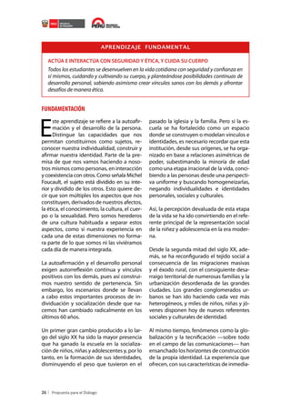 APRENDIZAJE FUNDAMENTAL
ACTÚA E INTERACTÚA CON SEGURIDAD Y ÉTICA, Y CUIDA SU CUERPO

Todos los estudiantes se desenvuelven en la vida cotidiana con seguridad y confianza en
sí mismos, cuidando y cultivando su cuerpo, y planteándose posibilidades continuas de
desarrollo personal, sabiendo asimismo crear vínculos sanos con los demás y afrontar
desafíos de manera ética.

FUNDAMENTACIÓN

E

ste aprendizaje se refiere a la autoafirmación y el desarrollo de la persona.
Distingue las capacidades que nos
permitan constituirnos como sujetos, reconocer nuestra individualidad, construir y
afirmar nuestra identidad. Parte de la premisa de que nos vamos haciendo a nosotros mismos como personas, en interacción
y coexistencia con otros. Como señala Michel
Foucault, el sujeto está dividido en su interior y dividido de los otros. Esto quiere decir que son múltiples los aspectos que nos
constituyen, derivados de nuestros afectos,
la ética, el conocimiento, la cultura, el cuerpo o la sexualidad. Pero somos herederos
de una cultura habituada a separar estos
aspectos, como si nuestra experiencia en
cada una de estas dimensiones no formara parte de lo que somos ni las viviéramos
cada día de manera integrada.

pasado la iglesia y la familia. Pero si la escuela se ha fortalecido como un espacio
donde se construyen o modelan vínculos e
identidades, es necesario recordar que esta
institución, desde sus orígenes, se ha organizado en base a relaciones asimétricas de
poder, subestimando la minoría de edad
como una etapa irracional de la vida, concibiendo a las personas desde una perspectiva uniforme y buscando homogeneizarlas,
negando individualidades e identidades
personales, sociales y culturales.
Así, la percepción devaluada de esta etapa
de la vida se ha ido convirtiendo en el referente principal de la representación social
de la niñez y adolescencia en la era moderna.

La autoafirmación y el desarrollo personal
exigen autorreflexión continua y vínculos
positivos con los demás, pues así construimos nuestro sentido de pertenencia. Sin
embargo, los escenarios donde se llevan
a cabo estos importantes procesos de individuación y socialización desde que nacemos han cambiado radicalmente en los
últimos 60 años.

Desde la segunda mitad del siglo XX, además, se ha reconfigurado el tejido social a
consecuencia de las migraciones masivas
y el éxodo rural, con el consiguiente desarraigo territorial de numerosas familias y la
urbanización desordenada de las grandes
ciudades. Los grandes conglomerados urbanos se han ido haciendo cada vez más
heterogéneos, y miles de niños, niñas y jóvenes disponen hoy de nuevos referentes
sociales y culturales de identidad.

Un primer gran cambio producido a lo largo del siglo XX ha sido la mayor presencia
que ha ganado la escuela en la socialización de niños, niñas y adolescentes y, por lo
tanto, en la formación de sus identidades,
disminuyendo el peso que tuvieron en el

Al mismo tiempo, fenómenos como la globalización y la tecnificación —sobre todo
en el campo de las comunicaciones— han
ensanchado los horizontes de construcción
de la propia identidad. La experiencia que
ofrecen, con sus características de inmedia-

26

 