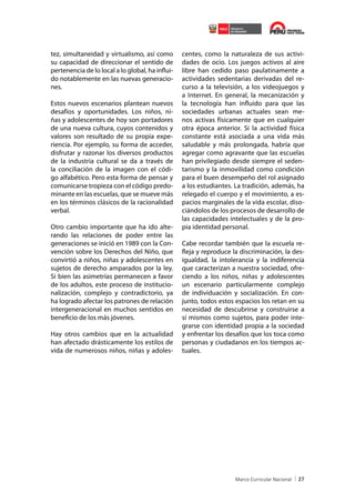 tez, simultaneidad y virtualismo, así como
su capacidad de direccionar el sentido de
pertenencia de lo local a lo global, ha influido notablemente en las nuevas generaciones.
Estos nuevos escenarios plantean nuevos
desafíos y oportunidades. Los niños, niñas y adolescentes de hoy son portadores
de una nueva cultura, cuyos contenidos y
valores son resultado de su propia experiencia. Por ejemplo, su forma de acceder,
disfrutar y razonar los diversos productos
de la industria cultural se da a través de
la conciliación de la imagen con el código alfabético. Pero esta forma de pensar y
comunicarse tropieza con el código predominante en las escuelas, que se mueve más
en los términos clásicos de la racionalidad
verbal.
Otro cambio importante que ha ido alterando las relaciones de poder entre las
generaciones se inició en 1989 con la Convención sobre los Derechos del Niño, que
convirtió a niños, niñas y adolescentes en
sujetos de derecho amparados por la ley.
Si bien las asimetrías permanecen a favor
de los adultos, este proceso de institucionalización, complejo y contradictorio, ya
ha logrado afectar los patrones de relación
intergeneracional en muchos sentidos en
beneficio de los más jóvenes.
Hay otros cambios que en la actualidad
han afectado drásticamente los estilos de
vida de numerosos niños, niñas y adoles-

centes, como la naturaleza de sus actividades de ocio. Los juegos activos al aire
libre han cedido paso paulatinamente a
actividades sedentarias derivadas del recurso a la televisión, a los videojuegos y
a Internet. En general, la mecanización y
la tecnología han influido para que las
sociedades urbanas actuales sean menos activas físicamente que en cualquier
otra época anterior. Si la actividad física
constante está asociada a una vida más
saludable y más prolongada, habría que
agregar como agravante que las escuelas
han privilegiado desde siempre el sedentarismo y la inmovilidad como condición
para el buen desempeño del rol asignado
a los estudiantes. La tradición, además, ha
relegado el cuerpo y el movimiento, a espacios marginales de la vida escolar, disociándolos de los procesos de desarrollo de
las capacidades intelectuales y de la propia identidad personal.
Cabe recordar también que la escuela refleja y reproduce la discriminación, la desigualdad, la intolerancia y la indiferencia
que caracterizan a nuestra sociedad, ofreciendo a los niños, niñas y adolescentes
un escenario particularmente complejo
de individuación y socialización. En conjunto, todos estos espacios los retan en su
necesidad de descubrirse y construirse a
sí mismos como sujetos, para poder integrarse con identidad propia a la sociedad
y enfrentar los desafíos que los toca como
personas y ciudadanos en los tiempos actuales.

27

 