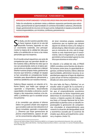 APRENDIZAJE FUNDAMENTAL
APROVECHA OPORTUNIDADES Y UTILIZA RECURSOS PARA ENCARAR DESAFÍOS O METAS

Todos los estudiantes se plantean metas y elaboran respuestas pertinentes para alcanzarlas, aprovechando las oportunidades en contextos favorables o adversos, afrontando
riesgos, gestionando los recursos con los que cuenta, trabajando en equipo y actuando de
manera emprendedora, con iniciativa, confianza y perseverancia.

FUNDAMENTACIÓN

S

in duda, uno de nuestros grandes retos
es hacer ingresar al país en la ruta del
desarrollo humano, logrando no solo
un crecimiento sostenido, sino principalmente la mejora de la calidad de vida para
todos y la satisfacción en torno a las metas
personales que nos trazamos.
En el mundo actual requerimos una serie de
competencias que nos permitan decidir sobre nuestras vidas y afrontar los retos que se
nos van presentando, tanto en el plano personal como en el plano académico o laboral.
Diseñar nuestras propias metas, gestionar los
recursos que tenemos y trabajar en equipo
se han convertido en competencias fundamentales para desarrollarnos plenamente y
sentirnos satisfechos con nosotros mismos.
Federico Mayor expresó, en relación al Informe Delors, que había que agregar el
«aprender a emprender», desarrollando
capacidades vinculadas a atreverse, asumir
riesgos y dar respuestas creativas a los desafíos y problemas que la sociedad actual
nos presenta:
A los cometidos que plantea el Informe
Delors me gustaría añadir otra exigencia
que considero cada vez más relevante en el
futuro inmediato: aprender a emprender.
[…]Tenemos que forjar generaciones de
jóvenes emprendedores, capaces de aplicar los conocimientos adquiridos, capaces

de tener iniciativas propias, ciudadanos
autónomos que no esperen que siempre
alguien les tienda la mano y les indique a
dónde dirigirse. Albert Einstein solía repetir
que en momentos de crisis, solo la imaginación es más importante que el conocimiento. Solo la imaginación y la audacia
permitirán a la humanidad superar la crisis
ética que atraviesa en estos años.4
En relación a la calidad de vida, el PNUD
(2002) considera como fuentes de desarrollo humano, entre otras, la capacidad de organizar, combinar factores, liderar, detectar
oportunidades, administrar recursos, la capacidad para agenciar el logro de objetivos
y para actuar en forma cooperativa y coordinada con otros seres humanos.
Por otro lado, do Paço y Palinhas,5 en un
estudio sobre el papel de la economía y
el emprendimiento en las escuelas, señalan que el emprendimiento económico
es considerado un factor importante para
determinar el crecimiento y la creación de
nuevos y mejores puestos de trabajo. En
esa línea, el Consejo Nacional de la Competitividad se plantea como un desafío impostergable la generación de competencias vinculadas al emprendimiento para
«revertir la situación de desigualdad social
y económica causada por la ausencia de
empleo que afecta principalmente a jóvenes y mujeres» (meta 15).

4 Discurso de Federico Mayor, Director General de UNESCO, en el Congreso Intercontinental de Educación, París, julio de 1998.
5 Do Paço, Arminda y Maria João Palinhas. «Teaching entrepreneurship to children: a case study». En: Journal of Vocational Education & Training, 2011.

31

 