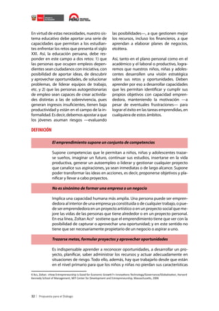 En virtud de estas necesidades, nuestro sistema educativo debe aportar una serie de
capacidades que permitan a los estudiantes enfrentar los retos que presenta el siglo
XXI. Así, la educación peruana, debe responder en este campo a dos retos: 1) que
las personas que ocupen empleos dependientes sean ciudadanos con iniciativa, con
posibilidad de aportar ideas, de descubrir
y aprovechar oportunidades, de solucionar
problemas, de liderar equipos de trabajo,
etc. y 2) que las personas autogestionarias
de empleo sean capaces de crear actividades distintas a las de sobrevivencia, pues
generan ingresos insuficientes, tienen baja
productividad y están en el campo de la informalidad. Es decir, debemos apostar a que
los jóvenes asuman riesgos —evaluando

las posibilidades—, a que gestionen mejor
los recursos, incluso los financieros, a que
aprendan a elaborar planes de negocios,
etcétera.
Así, tanto en el plano personal como en el
académico y el laboral o productivo, lograremos que nuestros niños, niñas y adolescentes desarrollen una visión estratégica
sobre sus retos y oportunidades. Deben
aprender por eso a desarrollar capacidades
que les permitan identificar y cumplir sus
propios objetivos con capacidad emprendedora, manteniendo la motivación —a
pesar de eventuales frustraciones— para
lograr el éxito en las tareas emprendidas, en
cualquiera de estos ámbitos.

DEFINICIÓN
El emprendimiento supone un conjunto de competencias
Supone competencias que le permitan a niños, niñas y adolescentes trazarse sueños, imaginar un futuro, continuar sus estudios, insertarse en la vida
productiva, generar un autoempleo o liderar y gestionar cualquier proyecto
que canalice sus aspiraciones, ya sean inmediatas o de largo alcance. Supone
poder transformar las ideas en acciones, es decir, proponerse objetivos y planificar y llevar a cabo proyectos.
No es sinónimo de formar una empresa o un negocio
Implica una capacidad humana más amplia. Una persona puede ser emprendedora al interior de una empresa ya constituida o de cualquier trabajo, o puede ser emprendedora en un proyecto artístico o en un proyecto social que mejore las vidas de las personas que tiene alrededor o en un proyecto personal.
En esa línea, Zoltan Acs6 sostiene que el emprendimiento tiene que ver con la
posibilidad de capturar o aprovechar una oportunidad; y en este sentido no
tiene que ser necesariamente propietario de un negocio o aspirar a uno.
Trazarse metas, formular proyectos y aprovechar oportunidades
Es indispensable aprender a reconocer oportunidades, a desarrollar un proyecto, planificar, saber administrar los recursos y actuar adecuadamente en
situaciones de riesgo. Todo ello, además, hay que trabajarlo desde que están
en el nivel primario para que los niños y niñas no pierdan sus características
6 Acs, Zoltan. «How Entrepreneurship is Good for Economic Growth?» Innovations-Technology/Governance/Globalization, Harvard
Kennedy School of Management, MIT Center for Development and Entrepreneurship, Massachusetts, 2006

32

 