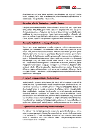 de emprendedores, que según algunos investigadores, son mayores que las
de los jóvenes, y más bien las fortalezcan, paralelamente al desarrollo de su
creatividad e independencia y autonomía.
Aprender a afrontar frustraciones o posibles fracasos
Esto presupone flexibilidad de planteamientos, disposición para seguir adelante, vencer dificultades, perseverar a pesar de los problemas en la búsqueda
de nuevas soluciones. Requiere, por tanto, el desarrollo de habilidades para
reelaborar los planteamientos previos o elaborar nuevas ideas y llevarlas a la
práctica, analizando posibilidades y limitaciones, evaluar lo hecho y autoevaluarse, extraer conclusiones y valorar las posibilidades de mejora.
Desarrollar habilidades sociales y relacionales
Tampoco podemos olvidar que todos los proyectos vitales que emprendemos
suponen, para tener éxito, involucrarse e interactuar con otras personas, en diversos roles, con diversos conocimientos y habilidades. De allí que este aprendizaje fundamental implique el aprendizaje de una competencia que fomente
el desarrollo de habilidades sociales y relacionales que permitan trabajar en
equipo, dialogando asertivamente, colaborando, negociando, contribuyendo
con ideas propias y valorando las ideas de los demás. Es decir, supone aprender a trabajar de forma cooperativa y flexible. En las escuelas, entonces, debemos promover el trabajo en equipo entre personas diferentes, de género diferente, de edades diferentes, de aulas y de años diferentes, incluso de escuelas
diferentes; eventualmente hasta podrían ser de localidades diferentes (facilitado por Internet). La interdisciplinariedad y la interculturalidad son fuente de
creatividad e innovación.
Se nutre de otros aprendizajes fundamentales
Será muy difícil que una persona se trace metas, afronte riesgos o aproveche
oportunidades, si paralelamente no se «desenvuelve en la vida cotidiana con
seguridad y confianza en sí mismo, creando vínculos sanos con los demás, cuidando y cultivando su cuerpo, afrontando desafíos de manera ética, planteándose posibilidades continuas de desarrollo personal». Además, será importante que aprenda a gestionar sus propios procesos de aprendizaje, pues la
posibilidad de buscar información, identificar lo que se sabe o no, y solucionar
esa circunstancia es indispensable para el emprendimiento. También resultan
importantísimas las competencias para comunicarnos de manera fluida, empática, para así persuadir a alguien sobre las bondades de nuestros proyectos.
Exige capacidad de innovación y manejo tecnológico
Por último, y no menos importante, es esencial que entendamos que en un
país con nuestras características, el emprendimiento se nutre de la innovación
y del uso y producción de tecnología. Nuestros adolescentes requieren desarrollar su creatividad y sus conocimientos en esta competencia para desarrollar nuevos diseños e inventos.

33

 