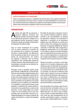 APRENDIZAJE FUNDAMENTAL
EJERCE PLENAMENTE SU CIUDADANÍA

Todos los estudiantes ejercen su ciudadanía de manera plena como sujetos de derechos
que se comprometen con el bien común, cumplen sus responsabilidades en la vida social
con conciencia histórica y ambiental y con apertura intercultural, además conviven y participan democráticamente y deliberan sobre los asuntos públicos.

FUNDAMENTACIÓN

A

inicios del siglo XXI los peruanos y
peruanas debemos reconocer que
todavía nos falta mucho para acceder
a una democracia genuina e integral, en la
que podamos convivir armoniosa y equitativamente, donde sea posible el desarrollo y
la realización de todos y todas.
Para un sector importante de la población no existe conciencia ni práctica de
ser miembros de un colectivo con iguales
derechos y oportunidades. Las diferencias
entre las personas, lejos de ser vistas como
fuente de enriquecimiento, son motivo
de negación y exclusión. Aún no hemos
aprendido a vivir combinando sentido de
unidad, cohesión, libertad individual y particularidades culturales de las distintas colectividades humanas.
Principios como la equidad, justicia, igualdad, libertad, redistribución e interculturalidad son mencionados cotidianamente, pero
no son vividos ni defendidos realmente en
el día a día. Nuestra historia reciente nos ha
llevado a ver los conflictos como algo negativo y a asociarlos con la violencia; nos cuesta
entender que los conflictos son inherentes
a la condición y convivencia humana y que
aprender a resolverlos de manera pacífica y
constructiva nos puede llevar a crecer como
personas y como colectividad. Las normas
y leyes no son asumidas como lo que son:
acuerdos que nos permiten convivir en sociedad basándonos en nuestra condición de
sujetos de derechos y a partir de principios
básicos.

No todos los peruanos y peruanas conocemos nuestros derechos políticos, civiles y
sociales; y aun conociéndolos, no siempre
los ejercemos. Tampoco nos caracteriza la
disposición a participar en las decisiones
públicas que nos afectarán en nuestro presente y futuro. Por consiguiente, cuando lo
hacemos, no logramos deliberar de manera
sostenida e informada sobre propuestas y
problemas relacionados con la vida pública. Por último, nuestro uso indiscriminado y
poco considerado de los recursos que tenemos a nuestra disposición es consecuencia
de no haber desarrollado un sentido de preocupación por las personas que nos rodean.
Nuestras escuelas no escapan a este diagnóstico. Por el contrario, representan serios
obstáculos para el desarrollo de competencias para el ejercicio de una ciudadanía plena. La convivencia se ve vulnerada de manera constante, no solo por la violencia entre
niños, niñas y jóvenes, sino por el maltrato
(incluso físico) de docentes y directivos a niños, niñas y adolescentes. Los estudiantes
demandan que sus docentes sean más tolerantes, que acepten sus comentarios e ideas,
que sean honestos y responsables.
Para desarrollar este sentido y ejercicio amplio de derechos, entendido como un real
compromiso con los demás, es imprescindible estimular a los niños, niñas y adolescentes, desde su propia identidad y condición, para que sean protagonistas de sus
propios aprendizajes, logros y proyectos;
que asuman responsablemente su trayec-

35

 