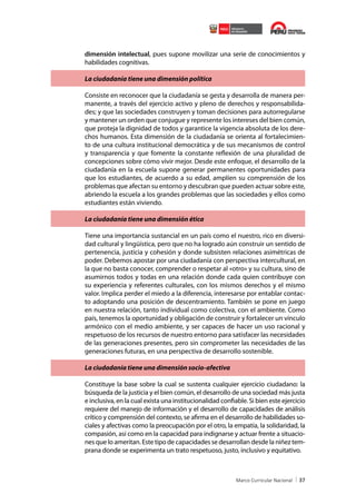dimensión intelectual, pues supone movilizar una serie de conocimientos y
habilidades cognitivas.
La ciudadanía tiene una dimensión política
Consiste en reconocer que la ciudadanía se gesta y desarrolla de manera permanente, a través del ejercicio activo y pleno de derechos y responsabilidades; y que las sociedades construyen y toman decisiones para autorregularse
y mantener un orden que conjugue y represente los intereses del bien común,
que proteja la dignidad de todos y garantice la vigencia absoluta de los derechos humanos. Esta dimensión de la ciudadanía se orienta al fortalecimiento de una cultura institucional democrática y de sus mecanismos de control
y transparencia y que fomente la constante reflexión de una pluralidad de
concepciones sobre cómo vivir mejor. Desde este enfoque, el desarrollo de la
ciudadanía en la escuela supone generar permanentes oportunidades para
que los estudiantes, de acuerdo a su edad, amplíen su comprensión de los
problemas que afectan su entorno y descubran que pueden actuar sobre este,
abriendo la escuela a los grandes problemas que las sociedades y ellos como
estudiantes están viviendo.
La ciudadanía tiene una dimensión ética
Tiene una importancia sustancial en un país como el nuestro, rico en diversidad cultural y lingüística, pero que no ha logrado aún construir un sentido de
pertenencia, justicia y cohesión y donde subsisten relaciones asimétricas de
poder. Debemos apostar por una ciudadanía con perspectiva intercultural, en
la que no basta conocer, comprender o respetar al «otro» y su cultura, sino de
asumirnos todos y todas en una relación donde cada quien contribuye con
su experiencia y referentes culturales, con los mismos derechos y el mismo
valor. Implica perder el miedo a la diferencia, interesarse por entablar contacto adoptando una posición de descentramiento. También se pone en juego
en nuestra relación, tanto individual como colectiva, con el ambiente. Como
país, tenemos la oportunidad y obligación de construir y fortalecer un vínculo
armónico con el medio ambiente, y ser capaces de hacer un uso racional y
respetuoso de los recursos de nuestro entorno para satisfacer las necesidades
de las generaciones presentes, pero sin comprometer las necesidades de las
generaciones futuras, en una perspectiva de desarrollo sostenible.
La ciudadanía tiene una dimensión socio-afectiva
Constituye la base sobre la cual se sustenta cualquier ejercicio ciudadano: la
búsqueda de la justicia y el bien común, el desarrollo de una sociedad más justa
e inclusiva, en la cual exista una institucionalidad confiable. Si bien este ejercicio
requiere del manejo de información y el desarrollo de capacidades de análisis
crítico y comprensión del contexto, se afirma en el desarrollo de habilidades sociales y afectivas como la preocupación por el otro, la empatía, la solidaridad, la
compasión, así como en la capacidad para indignarse y actuar frente a situaciones que lo ameritan. Este tipo de capacidades se desarrollan desde la niñez temprana donde se experimenta un trato respetuoso, justo, inclusivo y equitativo.

37

 