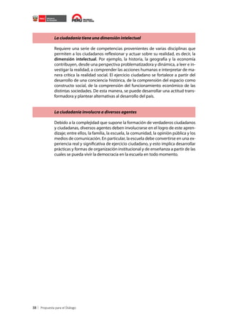 La ciudadanía tiene una dimensión intelectual
Requiere una serie de competencias provenientes de varias disciplinas que
permiten a los ciudadanos reflexionar y actuar sobre su realidad, es decir, la
dimensión intelectual. Por ejemplo, la historia, la geografía y la economía
contribuyen, desde una perspectiva problematizadora y dinámica, a leer e investigar la realidad, a comprender las acciones humanas e interpretar de manera crítica la realidad social. El ejercicio ciudadano se fortalece a partir del
desarrollo de una conciencia histórica, de la comprensión del espacio como
constructo social, de la comprensión del funcionamiento económico de las
distintas sociedades. De esta manera, se puede desarrollar una actitud transformadora y plantear alternativas al desarrollo del país.
La ciudadanía involucra a diversos agentes
Debido a la complejidad que supone la formación de verdaderos ciudadanos
y ciudadanas, diversos agentes deben involucrarse en el logro de este aprendizaje; entre ellos, la familia, la escuela, la comunidad, la opinión pública y los
medios de comunicación. En particular, la escuela debe convertirse en una experiencia real y significativa de ejercicio ciudadano, y esto implica desarrollar
prácticas y formas de organización institucional y de enseñanza a partir de las
cuales se pueda vivir la democracia en la escuela en todo momento.

38

 