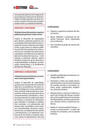 una expresión abierta ante la indignación
que produce la vulneración de derechos.
Implica también aprender a generar consensos y pactos inclusivos que busquen
el bien común y a manejar los disensos.

COMPETENCIA 3: PARTICIPACIÓN
Participa democráticamente en espacios
públicos para promover el bien común.
Implica el desarrollo de capacidades
para diseñar y gestionar proyectos con
un propósito orientado al bien común, a
través de acciones colectivas de cooperación, y para actuar en espacios públicos con el fin de contribuir a la construcción de una sociedad más democrática
y equitativa, orientada hacia la vigencia
plena de los derechos humanos —individuales y colectivos. Además, implica
fortalecer el ejercicio de los derechos y
responsabilidades ciudadanas, los liderazgos democráticos y la fiscalización
del ejercicio del poder.

COMPETENCIA 4: VISIÓN HISTÓRICA
Interpreta procesos históricos y se reconoce como sujeto histórico.
Implica el desarrollo de capacidades
que permitan comprender el mundo del
siglo XXI y sus problemas. Por tanto, supone el trabajo con temas socialmente
vivos, fomenta el desarrollo de un pensamiento crítico y la comprensión de los
comportamientos individuales y colectivos para descifrar los valores que rigen
los hechos o reconocer las intenciones
para entender e investigar la realidad.
Está vinculada a la comprensión del
tiempo tanto cronológico como histórico (simultaneidad, secuencia, ritmos,
duraciones), a la explicación de cambios
y permanencias y a la explicación multicausal de los hechos y procesos. Además, supone la interpretación crítica de

40

CAPACIDADES

•	 Propone y gestiona iniciativas de interés común.
•	 Ejerce, defiende y promueve los derechos humanos, tanto individuales
como colectivos.
•	 Usa y fiscaliza el poder de manera democrática.

CAPACIDADES

•	 Identifica problemáticas históricas e investiga sobre ellas.
•	 Interpreta y utiliza una amplia diversidad de fuentes o testimonios históricos
de carácter primario y secundario, escritos, orales, audiovisuales, estadísticos, artísticos, etcétera.
•	 Maneja hechos y procesos históricos a
partir del manejo del tiempo cronológico y de la explicitación de secuencias,
simultaneidades, cambios y permanencias, distintos ritmos y duraciones históricas.
•	 Explica la multicausalidad histórica —
causas y consecuencias— a partir del
manejo de conceptos y de la empatía
histórica.

 