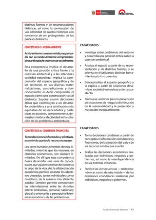 distintas fuentes y de reconstrucciones
históricas, así como la construcción de
una identidad de sujetos históricos con
conciencia de ser protagonistas de los
procesos históricos.

COMPETENCIA 5: MEDIO AMBIENTE
Actúa en forma comprometida y responsable con su medio ambiente comprendiendo que el espacio se construye socialmente.
Esta competencia implica el desarrollo de una posición crítica frente a la
cuestión ambiental y a las relaciones
sociedad-naturaleza. Implica la comprensión del espacio geográfico y de
los territorios en sus diversas materializaciones, contradicciones y funcionamiento; es decir, comprender el
espacio como una construcción social
dinámica. Supone asumir decisiones
éticas que contribuyan a un desarrollo sostenible y a una satisfacción más
equitativa de las necesidades y participar en acciones, comprometerse, demostrar visión y efectividad en la solución de los problemas ambientales.

COMPETENCIA 6: CONCIENCIA FINANCIERA
Toma decisiones informadas y efectivas,
asumiendo que todo recurso es escaso.
Los seres humanos tenemos deseos ilimitados, mientras que los recursos, en
términos económicos, son siempre limitados. De allí que esta competencia
busca desarrollar una serie de capacidades que ayuden a tomar decisiones a
lo largo de la vida. Así, la alfabetización
económica permite alcanzar los objetivos deseados, tanto individuales como
colectivos, de la manera más eficiente
posible. También permite comprender
las interrelaciones entre las distintas
esferas (individual, comunal, nacional y
global) y orientarlas a perseguir el bienestar económico de las poblaciones.

CAPACIDADES

•	 Investiga sobre problemas del entorno
y desarrolla una posición crítica sobre la
cuestión ambiental.
•	 Analiza el espacio a partir de su representación y de distintas fuentes, y se
orienta en él utilizando distintas herramientas y/o instrumentos.
•	 Conceptualiza el espacio geográfico y
lo explica a partir de relaciones dinámicas sociedad-naturaleza y de causaefecto.
•	 Promueve acciones para la prevención
de situaciones de riesgo, la disminución
de la vulnerabilidad y la protección y
mejora del medio ambiente.

CAPACIDADES

•	 Toma decisiones cotidianas a partir de
conceptos e información económicos y
financieros, de la situación del país y de
los recursos con los que cuenta.
•	 Evalúa las decisiones económicas realizadas por individuos, negocios y gobiernos, así como la interdependencia
de las distintas instancias.
•	 Predice las consecuencias —tanto económicas como de otra índole— de las
decisiones económicas realizadas por
individuos, negocios y gobiernos.

41

 