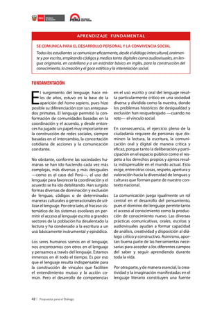 APRENDIZAJE FUNDAMENTAL
SE COMUNICA PARA EL DESARROLLO PERSONAL Y LA CONVIVENCIA SOCIAL

Todos los estudiantes se comunican eficazmente, desde el diálogo intercultural, oralmente y por escrito, empleando códigos y medios tanto digitales como audiovisuales, en lengua originaria, en castellano y a un estándar básico en inglés, para la construcción del
conocimiento, la creación y el goce estético y la interrelación social.

FUNDAMENTACIÓN

E

l surgimiento del lenguaje, hace miles de años, estuvo en la base de la
aparición del homo sapiens, pues hizo
posible su diferenciación con sus antepasados primates. El lenguaje permitió la conformación de comunidades basadas en la
coordinación y el acuerdo, y desde entonces ha jugado un papel muy importante en
la construcción de redes sociales, siempre
basadas en el intercambio, la concertación
cotidiana de acciones y la comunicación
constante.
No obstante, conforme las sociedades humanas se han ido haciendo cada vez más
complejas, más diversas y más desiguales
—como es el caso del Perú—, el uso del
lenguaje para favorecer la coordinación y el
acuerdo se ha ido debilitando. Han surgido
formas diversas de dominación y exclusión
de lenguas, códigos o de determinadas
maneras culturales o generacionales de utilizar el lenguaje. Por otro lado, el fracaso sistemático de los sistemas escolares en permitir el acceso al lenguaje escrito a grandes
sectores de la población ha desalentado la
lectura y ha condenado a la escritura a un
uso básicamente instrumental y episódico.
Los seres humanos somos en el lenguaje,
nos encontramos con otros en el lenguaje
y pensamos a través del lenguaje. Estamos
inmersos en él todo el tiempo. Es por eso
que el lenguaje resulta indispensable para
la construcción de vínculos que faciliten
el entendimiento mutuo y la acción común. Pero el desarrollo de competencias

42

en el uso escrito y oral del lenguaje resulta particularmente crítico en una sociedad
diversa y dividida como la nuestra, donde
los problemas históricos de desigualdad y
exclusión han resquebrajado —cuando no
roto— el vínculo social.
En consecuencia, el ejercicio pleno de la
ciudadanía requiere de personas que dominen la lectura, la escritura, la comunicación oral y digital de manera crítica y
eficaz, porque tanto la deliberación y participación en el espacio público como el respeto a los derechos propios y ajenos resulta indispensable en el mundo actual. Esto
exige, entre otras cosas, respeto, apertura y
valoración hacia la diversidad de lenguas y
culturas que forman parte de nuestro contexto nacional.
La comunicación juega igualmente un rol
central en el desarrollo del pensamiento,
pues el dominio del lenguaje permite tanto
el acceso al conocimiento como la producción de conocimiento nuevo. Las diversas
prácticas comunicativas, orales, escritas y
audiovisuales ayudan a formar capacidad
de análisis, creatividad y disposición al diálogo crítico y constructivo. Asimismo, aportan buena parte de las herramientas necesarias para acceder a los diferentes campos
del saber y seguir aprendiendo durante
toda la vida.
Por otra parte, y de manera esencial, la creatividad y la imaginación manifestadas en el
lenguaje literario constituyen una fuente

 