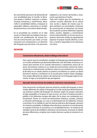 de crecimiento personal y de desarrollo de
una sensibilidad para el mundo: la literatura ayuda a clarificar creencias o valores,
encauza emociones y sentimientos, desarrolla la sensibilidad estética, enriquece la
capacidad reflexiva, promueve el sentido
de pertenencia a una cultura determinada.
En la actualidad, los cambios en la vida
social y el desarrollo tecnológico han producido una proliferación de nuevas formas de comunicación; por tanto, se hace
necesaria una comprensión y un dominio
del lenguaje que permitan a las personas

adaptarse a las nuevas demandas y situaciones que plantea el medio.
Todo esto implica que los estudiantes se
vuelvan usuarios eficientes de la cultura
oral, escrita y digital, de manera que logren satisfacer sus necesidades e intereses
de comunicación al interactuar con textos
de circulación social en diferentes soportes
orales, escritos, digitales y aumentativos
(como sistema Braille), en el caso que lo requieran. Asimismo, implica la capacidad de
expresar el propio mundo afectivo y creativo, y mostrar seguridad en las relaciones
con otros.

DEFINICIÓN
Comunicarse eficazmente, desde el diálogo intercultural
Esto supone que los estudiantes empleen el lenguaje para desempeñarse en
un mundo cambiante que demanda diferentes usos del habla, la lectura y escritura para transitar en él. Cuando informamos o exponemos acerca de un
tema, escuchamos noticias en un medio de comunicación, leemos las indicaciones de un medicamento, escribimos notas en una conferencia o un mensaje de texto en un celular, leemos un poema o escribimos un cuento, un diario
personal o leemos y escribimos en la escuela para resolver tareas, desplegamos modos diferentes de utilizar y de interactuar con el lenguaje según el momento, el lugar y los propósitos que persigamos.
Aprender diversas formas de establecer relaciones comunicativas
Estas situaciones constituyen diversas prácticas sociales del lenguaje, es decir,
modos diferentes de utilizar el lenguaje en la vida social para desenvolvernos.
Las prácticas sociales del lenguaje son distintas según los grupos culturales,
el lugar geográfico y la época en que ocurren, así como el espacio privado o
público o los diferentes campos del saber. Por lo tanto, van cambiando continuamente. Toman en cuenta las dimensiones históricas, sociales, artísticas
y culturales del lenguaje, sus usos y el desempeño de los hablantes, lectores
y escritores. En la medida en que las diversas prácticas del lenguaje coexisten
en nuestras sociedades, el diálogo intercultural se convierte en una demanda:
se requiere fomentar la conciencia y la sensibilidad frente a la existencia de
variadas maneras de establecer relaciones comunicativas, reconocer la validez
de estas diferencias y emplear esos modos diversos cuando el contexto lo requiera.

43

 