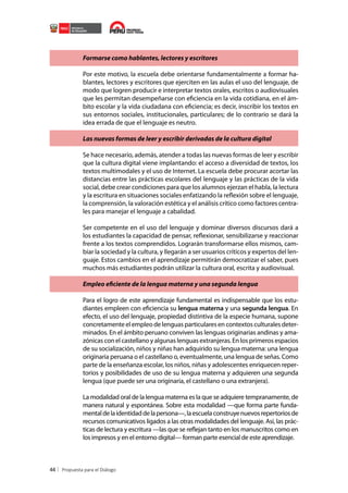 Formarse como hablantes, lectores y escritores
Por este motivo, la escuela debe orientarse fundamentalmente a formar hablantes, lectores y escritores que ejerciten en las aulas el uso del lenguaje, de
modo que logren producir e interpretar textos orales, escritos o audiovisuales
que les permitan desempeñarse con eficiencia en la vida cotidiana, en el ámbito escolar y la vida ciudadana con eficiencia; es decir, inscribir los textos en
sus entornos sociales, institucionales, particulares; de lo contrario se dará la
idea errada de que el lenguaje es neutro.
Las nuevas formas de leer y escribir derivadas de la cultura digital
Se hace necesario, además, atender a todas las nuevas formas de leer y escribir
que la cultura digital viene implantando: el acceso a diversidad de textos, los
textos multimodales y el uso de Internet. La escuela debe procurar acortar las
distancias entre las prácticas escolares del lenguaje y las prácticas de la vida
social, debe crear condiciones para que los alumnos ejerzan el habla, la lectura
y la escritura en situaciones sociales enfatizando la reflexión sobre el lenguaje,
la comprensión, la valoración estética y el análisis crítico como factores centrales para manejar el lenguaje a cabalidad.
Ser competente en el uso del lenguaje y dominar diversos discursos dará a
los estudiantes la capacidad de pensar, reflexionar, sensibilizarse y reaccionar
frente a los textos comprendidos. Lograrán transformarse ellos mismos, cambiar la sociedad y la cultura, y llegarán a ser usuarios críticos y expertos del lenguaje. Estos cambios en el aprendizaje permitirán democratizar el saber, pues
muchos más estudiantes podrán utilizar la cultura oral, escrita y audiovisual.
Empleo eficiente de la lengua materna y una segunda lengua
Para el logro de este aprendizaje fundamental es indispensable que los estudiantes empleen con eficiencia su lengua materna y una segunda lengua. En
efecto, el uso del lenguaje, propiedad distintiva de la especie humana, supone
concretamente el empleo de lenguas particulares en contextos culturales determinados. En el ámbito peruano conviven las lenguas originarias andinas y amazónicas con el castellano y algunas lenguas extranjeras. En los primeros espacios
de su socialización, niños y niñas han adquirido su lengua materna: una lengua
originaria peruana o el castellano o, eventualmente, una lengua de señas. Como
parte de la enseñanza escolar, los niños, niñas y adolescentes enriquecen repertorios y posibilidades de uso de su lengua materna y adquieren una segunda
lengua (que puede ser una originaria, el castellano o una extranjera).
La modalidad oral de la lengua materna es la que se adquiere tempranamente, de
manera natural y espontánea. Sobre esta modalidad —que forma parte fundamental de la identidad de la persona—, la escuela construye nuevos repertorios de
recursos comunicativos ligados a las otras modalidades del lenguaje. Así, las prácticas de lectura y escritura —las que se reflejan tanto en los manuscritos como en
los impresos y en el entorno digital— forman parte esencial de este aprendizaje.

44

 