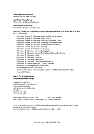 Jaime Saavedra Chanduvi
Ministro de Educación del Perú
José Martín Vegas Torres
Viceministro de Gestión Pedagógica
Fernando Bolaños Galdós
Viceministro de Gestión Institucional
Grupo de Trabajo responsable de formular el proyecto del Marco Curricular Nacional (RM
N° 0272-2013- ED):
• Dirección General de Educación Básica Regular, que la preside
• Dirección General de Educación Básica Especial
• Dirección General de Educación Intercultural, Bilingüe y Rural
• Dirección General de Educación Superior y Técnico Profesional
• Dirección General de Desarrollo de Instituciones Educativas
• Dirección General de Desarrollo Docente
• Dirección General de Tecnologías Educativas
• Dirección de Educación Superior Pedagógica
• Dirección de Educación Superior Tecnológica y Técnico Productiva
• Dirección de Educación Inicial
• Dirección de Educación Primaria
• Dirección de Educación Secundaria
• Dirección de Educación Comunitaria y Ambiental
• Dirección de Promoción Escolar, Cultura y Deporte
• Dirección de Tutoría y Orientación Educativa
• Unidad de Medición de la Calidad
• Instituto Peruano de Evaluación, Acreditación y Certificación de la Calidad de la
Educación Básica

Marco Curricular Nacional
Propuesta para el Diálogo
1RA EDICIÓN, LIMA 2013
FOTOS: ARCHIVOS PRENSA MINEDU
©Ministerio de Educación
Calle del Comercio 193, San Borja
Lima, Perú
Teléfono: 615-5800
www.minedu.gob.pe
Impreso por: Ofimarket Calixpur S.A.C.
• R.U.C. : 20516020050
Dirección: Av. La Marina 1602 of. 279 Pueblo Libre • Teléfono : 4601862
Todos los derechos reservados. Prohibida la reproducción de este libro por cualquier medio, total o
parcialmente, sin permiso expreso.
Hecho el Depósito Legal en la Biblioteca Nacional del Perú: 2013 - 20351

Impreso en el Perú / Printed in Peru

 