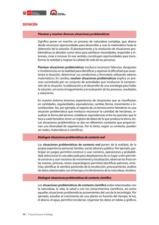 DEFINICIÓN
Plantear y resolver diversas situaciones problemáticas
Significa poner en marcha un proceso de naturaleza compleja, que abarca
desde reconocer oportunidades para desarrollar y usar la matemática hasta la
obtención de la solución. El planteamiento y la resolución de situaciones problemáticas se abordan como retos para satisfacer necesidades, responder a intereses, crear e innovar. En ese sentido, constituyen oportunidades para transformar la realidad y mejorar la calidad de vida de las personas.
Plantear situaciones problemáticas involucra reconocer falencias, desajustes
o incoherencias en la realidad para identificar y expresar la dificultad que caracteriza la situación, determinar sus condiciones y formularla utilizando saberes
matemáticos. En cambio, resolver situaciones problemáticas implica un proceso constituido por un conjunto de actividades que involucran la comprensión de la situación, la elaboración y el desarrollo de una estrategia para hallar
la solución, así como el seguimiento y la evaluación de los procesos, resultados
y soluciones.
En nuestro entorno tenemos experiencias de situaciones que se manifiestan
en cantidades, regularidades, equivalencias, cambio, forma, movimiento e incertidumbre. Así, por ejemplo, el reparto de un terreno entre herederos es una
situación problemática que involucra reconocer la cantidad de hectáreas, visualizar la forma del terreno, establecer equivalencias entre las parcelas que le
toca a cada heredero, tener un registro de datos de lo que produce la tierra, etc.
Las situaciones problemáticas se dan en diferentes contextos que proporcionan una diversidad de experiencias. Por lo tanto, según su contexto, pueden
ser reales, matemáticas o científicas.
Distinguir situaciones problemáticas de contexto real
Las situaciones problemáticas de contexto real parten de la realidad, de la
propia experiencia personal, familiar, social, laboral y pública. Por ejemplo, participar en juegos permitirá construir y usar números, operaciones y probabilidad; seleccionar la ruta adecuada para desplazarnos de un lugar a otro permitirá construir y usar nociones de movimiento y localización; observar los frisos en
las mantas, pinturas, restos arqueológicos permitirá identificar patrones, simetrías; planificar la siembra partiendo de la recolección, procesamiento, análisis
de datos relacionados con el tiempo y los fenómenos de la naturaleza, etcétera.
Distinguir situaciones problemáticas de contexto científico
Las situaciones problemáticas de contexto científico están relacionadas con
la naturaleza, la vida, la salud y con los conocimientos científicos, así como
aquellas situaciones problemáticas provenientes del uso de la tecnología. Por
ejemplo, estudiar el crecimiento de una planta en función del tiempo, la luz,
el abono, el agua, permitirá recolectar, organizar los datos en tablas y gráficos

50

 