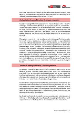 para sacar conclusiones; cuantificar el estado de salud de un paciente (temperatura, pulsaciones, presión); estimar el volumen de agua consumida en las
vidades cotidianas para optimizar su uso, etcétera.
Distinguir situaciones problemáticas de contexto matemático
Las situaciones problemáticas de contexto matemático son retos o desafíos
del propio conocimiento matemático. Por ejemplo, colocar los números del 1
al 7 en un esquema en forma de «Y» de manera que dos números consecutivos
no estén juntos ni vertical, ni horizontal, ni diagonalmente; establecer equivalencia entre decimales, fracciones y porcentajes a partir de una representación
gráfica; demostrar que un triángulo tiene igual área que la de un rectángulo,
etcétera.
El propósito es construir y usar los saberes matemáticos significativos para determinado entorno sociocultural. Esto implica un cambio en la práctica de la
enseñanza y del aprendizaje de la matemática, debido a que se invierte el sentido de la construcción de los saberes matemáticos partiendo de situaciones
problemáticas (reales, científicas y matemáticas) contraponiendo la práctica
tradicional, desarrollando autonomía, creatividad y emprendimiento en el estudiante, lo que le permitirá aprender a aprender durante toda su vida. Saber
matemática no es simplemente conocer definiciones y teoremas para reconocer la ocasión de utilizarlos y aplicarlos, sino movilizar formas variadas de
razonamiento, representación, planteamientos estratégicos y comunicación
con significado en un contexto sociocultural. Plantear y resolver problemas
permite construir y usar saberes matemáticos significativos y con sentido para
la vida.
Transitar de estrategias intuitivas a otras más generales
La posición tradicional parte de un supuesto implícito: el estudiante no dispone de ninguna estrategia previa para resolver situaciones problemáticas
o, en todo caso, las estrategias personales intuitivas con las que cuenta son
insuficientes. La postura más acertada, metodológicamente hablando, desde
el enfoque de resolución de situaciones problemáticas, sería conducir las estrategias personales intuitivas hacia otras más generales.
Las estrategias son procedimientos flexibles, conscientes e intencionales que
tienen en cuenta la realidad en la cual deben resolver problemas. Por este motivo se utilizan variadas estrategias cuando se plantean y resuelven situaciones problemáticas, y su elección depende del nivel de dificultad y de la naturaleza de la situación problemática a resolver, así como del contexto particular
donde se desenvuelve el estudiante.
La elección de la estrategia y de los recursos propios y del entorno depende
del nivel de dificultad y de la naturaleza de la situación problemática a resolver, así como del contexto particular donde se desenvuelve el estudiante.

51

 