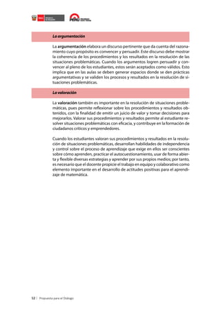 La argumentación
La argumentación elabora un discurso pertinente que da cuenta del razonamiento cuyo propósito es convencer y persuadir. Este discurso debe mostrar
la coherencia de los procedimientos y los resultados en la resolución de las
situaciones problemáticas. Cuando los argumentos logren persuadir y convencer al pleno de los estudiantes, estos serán aceptados como válidos. Esto
implica que en las aulas se deben generar espacios donde se den prácticas
argumentativas y se validen los procesos y resultados en la resolución de situaciones problemáticas.
La valoración
La valoración también es importante en la resolución de situaciones problemáticas, pues permite reflexionar sobre los procedimientos y resultados obtenidos, con la finalidad de emitir un juicio de valor y tomar decisiones para
mejorarlos. Valorar sus procedimientos y resultados permite al estudiante resolver situaciones problemáticas con eficacia, y contribuye en la formación de
ciudadanos críticos y emprendedores.
Cuando los estudiantes valoran sus procedimientos y resultados en la resolución de situaciones problemáticas, desarrollan habilidades de independencia
y control sobre el proceso de aprendizaje que exige en ellos ser conscientes
sobre cómo aprenden, practicar el autocuestionamiento, usar de forma abierta y flexible diversas estrategias y aprender por sus propios medios; por tanto,
es necesario que el docente propicie el trabajo en equipo y colaborativo como
elemento importante en el desarrollo de actitudes positivas para el aprendizaje de matemática.

52

 