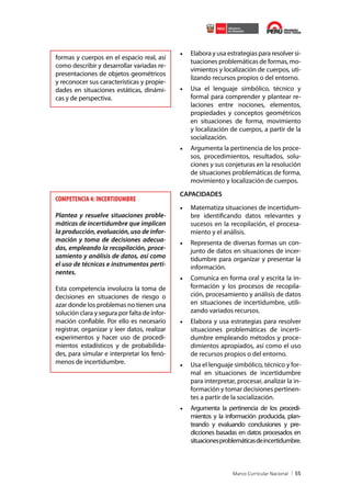 formas y cuerpos en el espacio real, así
como describir y desarrollar variadas representaciones de objetos geométricos
y reconocer sus características y propiedades en situaciones estáticas, dinámicas y de perspectiva.

•	 Elabora y usa estrategias para resolver situaciones problemáticas de formas, movimientos y localización de cuerpos, utilizando recursos propios o del entorno.
•	 Usa el lenguaje simbólico, técnico y
formal para comprender y plantear relaciones entre nociones, elementos,
propiedades y conceptos geométricos
en situaciones de forma, movimiento
y localización de cuerpos, a partir de la
socialización.
•	 Argumenta la pertinencia de los procesos, procedimientos, resultados, soluciones y sus conjeturas en la resolución
de situaciones problemáticas de forma,
movimiento y localización de cuerpos.

COMPETENCIA 4: INCERTIDUMBRE
Plantea y resuelve situaciones problemáticas de incertidumbre que implican
la producción, evaluación, uso de información y toma de decisiones adecuadas, empleando la recopilación, procesamiento y análisis de datos, así como
el uso de técnicas e instrumentos pertinentes.
Esta competencia involucra la toma de
decisiones en situaciones de riesgo o
azar donde los problemas no tienen una
solución clara y segura por falta de información confiable. Por ello es necesario
registrar, organizar y leer datos, realizar
experimentos y hacer uso de procedimientos estadísticos y de probabilidades, para simular e interpretar los fenómenos de incertidumbre.

CAPACIDADES

•	 Matematiza situaciones de incertidumbre identificando datos relevantes y
sucesos en la recopilación, el procesamiento y el análisis.
•	 Representa de diversas formas un conjunto de datos en situaciones de incertidumbre para organizar y presentar la
información.
•	 Comunica en forma oral y escrita la información y los procesos de recopilación, procesamiento y análisis de datos
en situaciones de incertidumbre, utilizando variados recursos.
•	 Elabora y usa estrategias para resolver
situaciones problemáticas de incertidumbre empleando métodos y procedimientos apropiados, así como el uso
de recursos propios o del entorno.
•	 Usa el lenguaje simbólico, técnico y formal en situaciones de incertidumbre
para interpretar, procesar, analizar la información y tomar decisiones pertinentes a partir de la socialización.
•	 Argumenta la pertinencia de los procedimientos y la información producida, planteando y evaluando conclusiones y predicciones basadas en datos procesados en
situaciones problemáticas de incertidumbre.

55

 