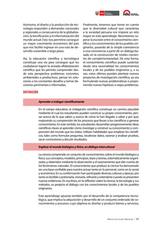 Asimismo, el diseño y la producción de tecnología responden a demandas nacionales
y regionales a consecuencia de la globalización, la tecnificación y la informatización del
mundo actual. Esto nos permitirá conseguir
un mayor crecimiento económico del país
que nos facilite ingresar en una ruta de desarrollo sostenible a largo plazo.
Así, la educación científica y tecnológica
constituye una vía para conseguir que los
ciudadanos logren la ansiada alfabetización
científica que les permita comprender desde esta perspectiva problemas concretos,
ambientales o productivos, pensar en soluciones a los constantes desafíos y tomar decisiones pertinentes e informadas.

Finalmente, tenemos que tomar en cuenta
que la diversidad cultural que caracteriza
a la sociedad peruana nos impone un reto
mayor en este aprendizaje. Necesitamos superar la escisión entre el conocimiento científico y los conocimientos de los pueblos originarios, pasando de la simple coexistencia
a una convivencia a partir de un diálogo basado en la construcción de niveles crecientes de complementariedad. De esta forma,
el conocimiento científico puede sustentar
desde otra racionalidad los conocimientos
locales y de los pueblos originarios y, a su
vez, estos últimos pueden plantear nuevos
proyectos de investigación científica, ya sea
formulando nuevas problemáticas o proponiendo nuevas hipótesis a viejos problemas.

DEFINICIÓN
Aprender a indagar científicamente
En el campo educativo, la indagación científica constituye un camino plausible
mediante el cual los estudiantes pueden construir su propio conocimiento, pensar acerca de lo que saben y acerca de cómo lo han llegado a saber y por qué,
mejorando su comprensión de los procesos que llevan a los científicos a generar
conocimiento. En este sentido, los estudiantes desarrollan progresivamente ideas
científicas claves al aprender cómo investigar y construir su conocimiento y comprensión del mundo que los rodea. Utilizan habilidades que emplean los científicos, tales como formular preguntas, recolectar datos, razonar y analizar pruebas,
sacar conclusiones y discutir resultados.
Explicar el mundo biológico y físico, en diálogo intercultural
La ciencia comprende un conjunto de conocimientos sobre el mundo biológico y
físico, sus conceptos, modelos, principios, leyes y teorías, sistemáticamente organizados y obtenidos mediante la observación y el razonamiento que dan cuenta de
los fenómenos naturales. El conocimiento que produce la ciencia ha demostrado
ser una base confiable para nuestro actuar tanto en lo personal, como en lo social
y económico. En su conformación han participado diversas culturas y épocas; por
tanto es factible cuestionarla, revisarla, refinarla y extenderla cuando se presenten
nuevas evidencias. En esa línea, en la reflexión sobre la ciencia, la tecnología y sus
métodos, es propicio el diálogo con los conocimientos locales y de los pueblos
originarios.
Este aprendizaje apuesta también por el desarrollo de la competencia tecnológica, que implica la adquisición y desarrollo de un conjunto ordenado de conocimientos y procesos cuyo objetivo es diseñar y producir bienes y servicios,

57

 
